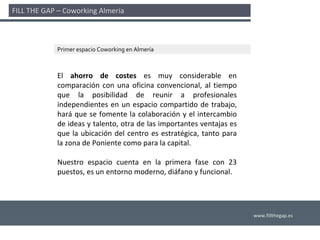 FILL THE GAP – Coworking Almería 



             Primer espacio Coworking en Almería



             El  ahorro  de  costes es  muy  considerable  en 
             comparación  con  una  oficina  convencional,  al  tiempo 
             que  la  posibilidad  de  reunir  a  profesionales 
             independientes  en  un  espacio  compartido  de  trabajo, 
             hará que  se  fomente  la  colaboración  y  el  intercambio 
             de ideas y talento, otra de las importantes ventajas es 
             que  la  ubicación  del  centro  es  estratégica,  tanto  para 
             la zona de Poniente como para la capital. 

             Nuestro  espacio  cuenta  en  la  primera  fase  con  23 
             puestos, es un entorno moderno, diáfano y funcional. 




                                                                               www.fillthegap.es
 