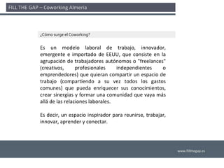 FILL THE GAP – Coworking Almería 



             ¿Cómo surge el Coworking?


             Es  un  modelo  laboral  de  trabajo,  innovador, 
             emergente  e  importado  de  EEUU,  que  consiste  en  la 
             agrupación  de  trabajadores  autónomos  o  "freelances" 
             (creativos,      profesionales     independientes       o 
             emprendedores) que quieran compartir un espacio de 
             trabajo  (compartiendo  a  su  vez  todos  los  gastos 
             comunes)  que  pueda  enriquecer  sus  conocimientos, 
             crear sinergias y formar una comunidad que vaya más 
             allá de las relaciones laborales. 

             Es decir,  un  espacio  inspirador para  reunirse,  trabajar, 
             innovar, aprender y conectar. 




                                                                              www.fillthegap.es
 
