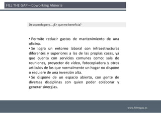 FILL THE GAP – Coworking Almería 



             De acuerdo pero…¿En que me beneficia?



             • Permite  reducir  gastos  de  mantenimiento  de  una 
             oficina.
             • Se  logra  un  entorno  laboral  con  infraestructuras 
             diferentes  y  superiores  a  las  de  las  propias  casas,  ya 
             que  cuenta  con  servicios  comunes  como:  sala  de 
             reuniones,  proyector  de  vídeo,  fotocopiadora  y  otros 
             artículos de los que normalmente un hogar no dispone 
             o requiere de una inversión alta. 
             • Se  dispone  de  un  espacio  abierto,  con  gente  de 
             diversas  disciplinas  con  quien  poder  colaborar  y 
             generar sinergias. 




                                                                                www.fillthegap.es
 