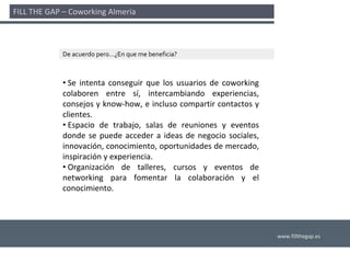 FILL THE GAP – Coworking Almería 



             De acuerdo pero…¿En que me beneficia?



             • Se  intenta  conseguir  que  los  usuarios  de  coworking
             colaboren  entre  sí,  intercambiando  experiencias, 
             consejos  y  know‐how,  e  incluso  compartir  contactos  y 
             clientes. 
             • Espacio  de  trabajo,  salas  de  reuniones  y  eventos 
             donde  se  puede  acceder  a  ideas  de  negocio  sociales, 
             innovación, conocimiento, oportunidades de mercado, 
             inspiración y experiencia. 
             • Organización  de  talleres,  cursos  y  eventos  de 
             networking para  fomentar  la  colaboración  y  el 
             conocimiento. 




                                                                            www.fillthegap.es
 