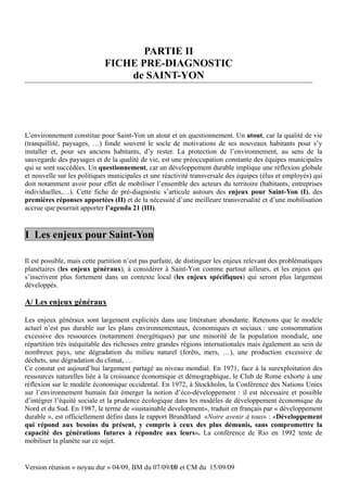 PARTIE II
                             FICHE PRE-DIAGNOSTIC
                                 de SAINT-YON




L’environnement constitue pour Saint-Yon un atout et un questionnement. Un atout, car la qualité de vie
(tranquillité, paysages, …) fonde souvent le socle de motivations de ses nouveaux habitants pour s’y
installer et, pour ses anciens habitants, d’y rester. La protection de l’environnement, au sens de la
sauvegarde des paysages et de la qualité de vie, est une préoccupation constante des équipes municipales
qui se sont succédées. Un questionnement, car un développement durable implique une réflexion globale
et nouvelle sur les politiques municipales et une réactivité transversale des équipes (élus et employés) qui
doit notamment avoir pour effet de mobiliser l’ensemble des acteurs du territoire (habitants, entreprises
individuelles,…). Cette fiche de pré-diagnostic s’articule autours des enjeux pour Saint-Yon (I), des
premières réponses apportées (II) et de la nécessité d’une meilleure transversalité et d’une mobilisation
accrue que pourrait apporter l’agenda 21 (III).


I Les enjeux pour Saint-Yon

Il est possible, mais cette partition n’est pas parfaite, de distinguer les enjeux relevant des problématiques
planétaires (les enjeux généraux), à considérer à Saint-Yon comme partout ailleurs, et les enjeux qui
s’inscrivent plus fortement dans un contexte local (les enjeux spécifiques) qui seront plus largement
développés.

A/ Les enjeux généraux

Les enjeux généraux sont largement explicités dans une littérature abondante. Retenons que le modèle
actuel n’est pas durable sur les plans environnementaux, économiques et sociaux : une consommation
excessive des ressources (notamment énergétiques) par une minorité de la population mondiale, une
répartition très inéquitable des richesses entre grandes régions internationales mais également au sein de
nombreux pays, une dégradation du milieu naturel (forêts, mers, …), une production excessive de
déchets, une dégradation du climat, …
Ce constat est aujourd’hui largement partagé au niveau mondial. En 1971, face à la surexploitation des
ressources naturelles liée à la croissance économique et démographique, le Club de Rome exhorte à une
réflexion sur le modèle économique occidental. En 1972, à Stockholm, la Conférence des Nations Unies
sur l’environnement humain fait émerger la notion d’éco-développement : il est nécessaire et possible
d’intégrer l’équité sociale et la prudence écologique dans les modèles de développement économique du
Nord et du Sud. En 1987, le terme de «sustainable development», traduit en français par « développement
durable », est officiellement défini dans le rapport Brundtland «Notre avenir à tous» : «Développement
qui répond aux besoins du présent, y compris à ceux des plus démunis, sans compromettre la
capacité des générations futures à répondre aux leurs». La conférence de Rio en 1992 tente de
mobiliser la planète sur ce sujet.


Version réunion « noyau dur » 04/09, BM du 07/09/09 et CM du 15/09/09
                                                 11
 