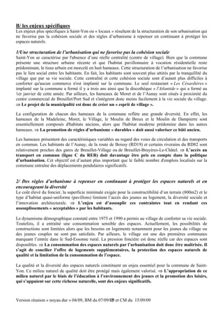B/ les enjeux spécifiques
Les enjeux plus spécifiques à Saint-Yon ou « locaux » résultent de la structuration de son urbanisation qui
ne favorise pas la cohésion sociale et des règles d’urbanisme à repenser en continuant à protéger les
espaces naturels.

1/Une structuration de l’urbanisation qui ne favorise pas la cohésion sociale
Saint-Yon se caractérise par l'absence d’une réelle centralité (centre de village). Bien que la commune
présente une structure urbaine récente et que l'habitat pavillonnaire à vocation résidentielle reste
prédominant, le tissu urbain est morcelé en huit hameaux. Cette structuration de l’urbanisation ne favorise
pas le lien social entre les habitants. En fait, les habitants sont souvent plus attirés par la tranquillité du
village que par sa vie sociale. Cette centralité et cette cohésion sociale sont d’autant plus difficiles à
conforter qu'aucun commerce n'est implanté sur la commune. Le seul restaurant « Les Césardières »
implanté sur la commune a fermé il y a trois ans ainsi que la discothèque « l'Atlantide » qui a fermé au
1er janvier de cette année. Par ailleurs, les hameaux de Moret et de l’Aunay sont situés à proximité du
centre commercial de Breuillet/Port Sud et s'intègrent donc moins facilement à la vie sociale du village.
 Le projet de la municipalité est donc de créer un « esprit de village ».

La configuration de chacun des hameaux de la commune reflète une grande diversité. En effet, les
hameaux de la Madeleine, Moret, le Village, le Moulin de Breux et le Moulin de Dampierre sont
essentiellement composés d'habitats anciens, alors que l'habitat moderne prédomine dans les autres
hameaux.  La promotion de règles d’urbanisme « durables » doit aussi valoriser ce bâti ancien.

Les hameaux présentent des caractéristiques variables au regard des voies de circulation et des transports
en commun. Les habitants de l’Aunay, de la route de Boissy (RD19) et certains riverains du RD82 sont
relativement proches des gares de Breuillet-Village ou de Breuillet-Bruyères-Le-Châtel.  L’accès au
transport en commun (ligne C du RER) doit davantage être pris en compte dans la politique
d’urbanisation. Cet objectif est d’autant plus important que le faible nombre d'emplois localisés sur la
commune entraîne des déplacements pendulaires significatifs.


2/ Des règles d’urbanisme à repenser en continuant à protéger les espaces naturels et en
encourageant la diversité
Le coût élevé du foncier, la superficie minimale exigée pour la constructibilité d’un terrain (800m2) et le
type d’habitat quasi-uniforme (pavillons) limitent l’accès des jeunes au logement, la diversité sociale et
l’innovation architecturale.  L’enjeu est d’assouplir ces contraintes tout en rendant ces
assouplissements « acceptables » par les habitants.

Le dynamisme démographique constaté entre 1975 et 1990 a permis au village de conforter sa vie sociale.
Toutefois, il a entraîné une consommation sensible des espaces. Actuellement, les possibilités de
constructions sont limitées alors que les besoins en logements notamment pour les jeunes du village ou
des jeunes couples ne sont pas satisfaits. Par ailleurs, le village est une des premières communes
marquant l’entrée dans le Sud-Essonne rural. La pression foncière est donc réelle car des espaces sont
disponibles.  La consommation des espaces naturels par l’urbanisation doit donc être maîtrisée. Il
s’agit de concilier l’offre de logements supplémentaires, la protection des espaces naturels de
qualité et la limitation de la consommation de l’espace.

La qualité et la diversité des espaces naturels constituent un enjeu essentiel pour la commune de Saint-
Yon. Ce milieu naturel de qualité doit être protégé mais également valorisé.  L’appropriation de ce
milieu naturel par le biais de l’éducation à l’environnement des jeunes et la promotion des loisirs,
qui s’appuient sur cette richesse naturelle, sont des enjeux significatifs.



Version réunion « noyau dur » 04/09, BM du 07/09/09 et CM du 15/09/09
                                                 12
 