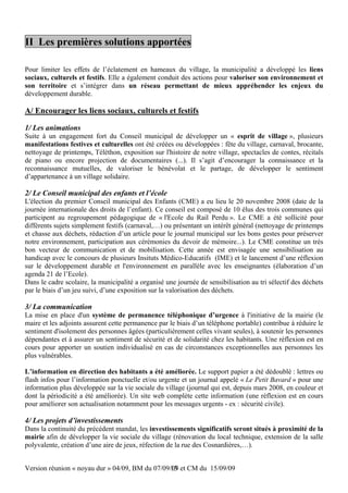 II Les premières solutions apportées

Pour limiter les effets de l’éclatement en hameaux du village, la municipalité a développé les liens
sociaux, culturels et festifs. Elle a également conduit des actions pour valoriser son environnement et
son territoire et s’intégrer dans un réseau permettant de mieux appréhender les enjeux du
développement durable.

A/ Encourager les liens sociaux, culturels et festifs

1/ Les animations
Suite à un engagement fort du Conseil municipal de développer un « esprit de village », plusieurs
manifestations festives et culturelles ont été créées ou développées : fête du village, carnaval, brocante,
nettoyage de printemps, Téléthon, exposition sur l'histoire de notre village, spectacles de contes, récitals
de piano ou encore projection de documentaires (...). Il s’agit d’encourager la connaissance et la
reconnaissance mutuelles, de valoriser le bénévolat et le partage, de développer le sentiment
d’appartenance à un village solidaire.

2/ Le Conseil municipal des enfants et l’école
L'élection du premier Conseil municipal des Enfants (CME) a eu lieu le 20 novembre 2008 (date de la
journée internationale des droits de l’enfant). Ce conseil est composé de 10 élus des trois communes qui
participent au regroupement pédagogique de « l'Ecole du Rail Perdu ». Le CME a été sollicité pour
différents sujets simplement festifs (carnaval,…) ou présentant un intérêt général (nettoyage de printemps
et chasse aux déchets, rédaction d’un article pour le journal municipal sur les bons gestes pour préserver
notre environnement, participation aux cérémonies du devoir de mémoire...). Le CME constitue un très
bon vecteur de communication et de mobilisation. Cette année est envisagée une sensibilisation au
handicap avec le concours de plusieurs Insituts Médico-Educatifs (IME) et le lancement d’une réflexion
sur le développement durable et l'environnement en parallèle avec les enseignantes (élaboration d’un
agenda 21 de l’Ecole).
Dans le cadre scolaire, la municipalité a organisé une journée de sensibilisation au tri sélectif des déchets
par le biais d’un jeu suivi, d’une exposition sur la valorisation des déchets.

3/ La communication
La mise en place d'un système de permanence téléphonique d’urgence à l'initiative de la mairie (le
maire et les adjoints assurent cette permanence par le biais d’un téléphone portable) contribue à réduire le
sentiment d'isolement des personnes âgées (particulièrement celles vivant seules), à soutenir les personnes
dépendantes et à assurer un sentiment de sécurité et de solidarité chez les habitants. Une réflexion est en
cours pour apporter un soutien individualisé en cas de circonstances exceptionnelles aux personnes les
plus vulnérables.

L’information en direction des habitants a été améliorée. Le support papier a été dédoublé : lettres ou
flash infos pour l’information ponctuelle et/ou urgente et un journal appelé « Le Petit Bavard » pour une
information plus développée sur la vie sociale du village (journal qui est, depuis mars 2008, en couleur et
dont la périodicité a été améliorée). Un site web complète cette information (une réflexion est en cours
pour améliorer son actualisation notamment pour les messages urgents - ex : sécurité civile).

4/ Les projets d’investissements
Dans la continuité du précédent mandat, les investissements significatifs seront situés à proximité de la
mairie afin de développer la vie sociale du village (rénovation du local technique, extension de la salle
polyvalente, création d’une aire de jeux, réfection de la rue des Cosnardières,…).


Version réunion « noyau dur » 04/09, BM du 07/09/09 et CM du 15/09/09
                                                 13
 