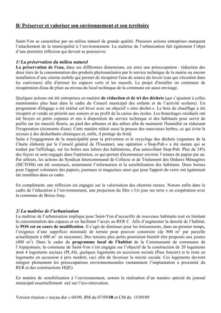 B/ Préserver et valoriser son environnement et son territoire

Saint-Yon se caractérise par un milieu naturel de grande qualité. Plusieurs actions entreprises marquent
l’attachement de la municipalité à l’environnement. La maîtrise de l’urbanisation fait également l’objet
d’une première réflexion qui devrait se poursuivre.

1/ La préservation du milieu naturel
La préservation de l'eau, dans ses différentes dimensions, est ainsi une préoccupation : réduction des
deux tiers de la consommation des produits phytosanitaires par le service technique de la mairie ou encore
installation d’une citerne mobile qui permet de récupérer l'eau de source du lavoir (eau qui s'écoulait dans
les caniveaux) afin d'arroser les espaces verts et les massifs. Le projet d'installer un conteneur de
récupération d'eau de pluie au niveau du local technique de la commune est aussi envisagé.

Quelques actions ont été entreprises en matière de réduction et de tri des déchets (qui s’ajoutent à celles
mentionnées plus haut dans le cadre du Conseil municipal des enfants et de l’activité scolaire). Un
programme d'élagage a été réalisé cet hiver avec un objectif « zéro déchet ». Le bois de chauffage a été
récupéré et vendu en priorité aux seniors et au profit de la caisse des écoles. Les branchages résiduels ont
été broyés en petits copeaux et mis à disposition du service technique et des habitants pour servir de
paillis sur les massifs fleuris, au pied des arbustes et des arbres afin de maintenir l'humidité en réduisant
l'évaporation (économie d'eau). Cette matière réduit aussi la pousse des mauvaises herbes, ce qui évite le
recours à des désherbants chimiques et, enfin, il protège du froid.
Suite à l'engagement de la municipalité pour la prévention et le recyclage des déchets (signature de la
Charte élaborée par le Conseil général de l'Essonne), une opération « Stop-Pub » a été menée qui se
traduit par l'affichage, sur les boîtes aux lettres des habitations, d'un autocollant Stop-Pub. Plus de 24%
des foyers se sont engagés dans l'opération, ce qui permet d'économiser environ 3 tonnes de papier par an.
Par ailleurs, les actions du Syndicat Intercommunal de Collecte et de Traitement des Ordures Ménagères
(SICTOM) ont été soutenues, notamment l’information et la sensibilisation des habitants. Deux bornes
pour l'apport volontaire des papiers, journaux et magazines ainsi que pour l'apport du verre ont également
été installées dans ce cadre.

En complément, une réflexion est engagée sur la valorisation des chemins ruraux. Notons enfin dans le
cadre de l’éducation à l’environnement, une projection du film « Un jour sur terre » en coopération avec
la commune de Breux-Jouy.


2/ La maîtrise de l’urbanisation
La maîtrise de l’urbanisation implique pour Saint-Yon d’accueillir de nouveaux habitants tout en limitant
la consommation des espaces et en facilitant l’accès au RER C. Afin d’augmenter la densité de l’habitat,
le POS est en cours de modification. Il s’agit de diminuer pour les lotissements, dans un premier temps,
l’exigence d’une superficie minimale de terrain pour pouvoir construire (de 800 m2 par parcelle
actuellement à 600 m2 en moyenne). Des terrains plus petits pourraient bientôt être proposés aux jeunes
(400 m2). Dans le cadre du programme local de l’habitat de la Communauté de communes de
l’Arpajonnais, la commune de Saint-Yon s’est engagée sur l’objectif de la construction de 20 logements
dont 4 logements sociaux (PLAI), quelques logements en accession sociale (Pass foncier) et le reste en
logements en accession à prix modéré, ceci afin de favoriser la mixité sociale. Ces logements devront
intégrer pleinement les préoccupations environnementales (notamment l’implantation à proximité du
RER et des constructions HQE).

En matière de sensibilisation à l’environnement, notons la réalisation d’un numéro spécial du journal
municipal essentiellement axé sur l’éco-rénovation.


Version réunion « noyau dur » 04/09, BM du 07/09/09 et CM du 15/09/09
                                                 14
 