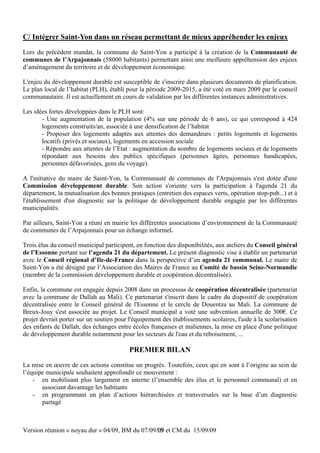 C/ Intégrer Saint-Yon dans un réseau permettant de mieux appréhender les enjeux
Lors du précédent mandat, la commune de Saint-Yon a participé à la création de la Communauté de
communes de l’Arpajonnais (58000 habitants) permettant ainsi une meilleure appréhension des enjeux
d’aménagement du territoire et de développement économique.

L'enjeu du développement durable est susceptible de s'inscrire dans plusieurs documents de planification.
Le plan local de l’habitat (PLH), établi pour la période 2009-2015, a été voté en mars 2009 par le conseil
communautaire. Il est actuellement en cours de validation par les différentes instances administratives.

Les idées fortes développées dans le PLH sont:
       - Une augmentation de la population (4% sur une période de 6 ans), ce qui correspond à 424
       logements construits/an, associée à une densification de l’habitat
       - Proposer des logements adaptés aux attentes des demandeurs : petits logements et logements
       locatifs (privés et sociaux), logements en accession sociale
       - Répondre aux attentes de l’Etat : augmentation du nombre de logements sociaux et de logements
       répondant aux besoins des publics spécifiques (personnes âgées, personnes handicapées,
       personnes défavorisées, gens du voyage).

A l'initiative du maire de Saint-Yon, la Communauté de communes de l'Arpajonnais s'est dotée d'une
Commission développement durable. Son action s'oriente vers la participation à l'agenda 21 du
département, la mutualisation des bonnes pratiques (entretien des espaces verts, opération stop-pub...) et à
l'établissement d'un diagnostic sur la politique de développement durable engagée par les différentes
municipalités.

Par ailleurs, Saint-Yon a réuni en mairie les différentes associations d’environnement de la Communauté
de communes de l’Arpajonnais pour un échange informel.

Trois élus du conseil municipal participent, en fonction des disponibilités, aux ateliers du Conseil général
de l’Essonne portant sur l’agenda 21 du département. Le présent diagnostic vise à établir un partenariat
avec le Conseil régional d’Ile-de-France dans la perspective d’un agenda 21 communal. Le maire de
Saint-Yon a été désigné par l’Association des Maires de France au Comité de bassin Seine-Normandie
(membre de la commission développement durable et coopération décentralisée).

Enfin, la commune est engagée depuis 2008 dans un processus de coopération décentralisée (partenariat
avec la commune de Dallah au Mali). Ce partenariat s'inscrit dans le cadre du dispositif de coopération
décentralisée entre le Conseil général de l'Essonne et le cercle de Douentza au Mali. La commune de
Breux-Jouy s'est associée au projet. Le Conseil municipal a voté une subvention annuelle de 300€. Ce
projet devrait porter sur un soutien pour l'équipement des établissements scolaires, l'aide à la scolarisation
des enfants de Dallah, des échanges entre écoles françaises et maliennes, la mise en place d'une politique
de développement durable notamment pour les secteurs de l'eau et du reboisement, ...

                                          PREMIER BILAN
La mise en œuvre de ces actions constitue un progrès. Toutefois, ceux qui en sont à l’origine au sein de
l’équipe municipale souhaitent approfondir ce mouvement :
    - en mobilisant plus largement en interne (l’ensemble des élus et le personnel communal) et en
       associant davantage les habitants
    - en programmant un plan d’actions hiérarchisées et transversales sur la base d’un diagnostic
       partagé



Version réunion « noyau dur » 04/09, BM du 07/09/09 et CM du 15/09/09
                                                 15
 