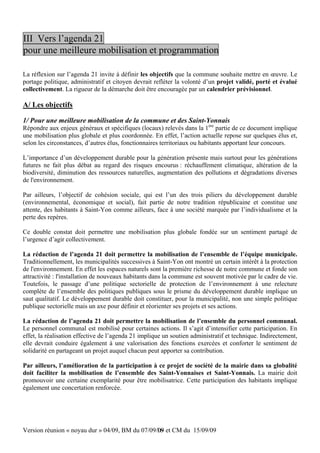 III Vers l’agenda 21
pour une meilleure mobilisation et programmation

La réflexion sur l’agenda 21 invite à définir les objectifs que la commune souhaite mettre en œuvre. Le
portage politique, administratif et citoyen devrait refléter la volonté d’un projet validé, porté et évalué
collectivement. La rigueur de la démarche doit être encouragée par un calendrier prévisionnel.

A/ Les objectifs

1/ Pour une meilleure mobilisation de la commune et des Saint-Yonnais
Répondre aux enjeux généraux et spécifiques (locaux) relevés dans la 1ère partie de ce document implique
une mobilisation plus globale et plus coordonnée. En effet, l’action actuelle repose sur quelques élus et,
selon les circonstances, d’autres élus, fonctionnaires territoriaux ou habitants apportant leur concours.

L’importance d’un développement durable pour la génération présente mais surtout pour les générations
futures ne fait plus débat au regard des risques encourus : réchauffement climatique, altération de la
biodiversité, diminution des ressources naturelles, augmentation des pollutions et dégradations diverses
de l'environnement.

Par ailleurs, l’objectif de cohésion sociale, qui est l’un des trois piliers du développement durable
(environnemental, économique et social), fait partie de notre tradition républicaine et constitue une
attente, des habitants à Saint-Yon comme ailleurs, face à une société marquée par l’individualisme et la
perte des repères.

Ce double constat doit permettre une mobilisation plus globale fondée sur un sentiment partagé de
l’urgence d’agir collectivement.

La rédaction de l’agenda 21 doit permettre la mobilisation de l’ensemble de l’équipe municipale.
Traditionnellement, les municipalités successives à Saint-Yon ont montré un certain intérêt à la protection
de l'environnement. En effet les espaces naturels sont la première richesse de notre commune et fonde son
attractivité : l'installation de nouveaux habitants dans la commune est souvent motivée par le cadre de vie.
Toutefois, le passage d’une politique sectorielle de protection de l’environnement à une relecture
complète de l’ensemble des politiques publiques sous le prisme du développement durable implique un
saut qualitatif. Le développement durable doit constituer, pour la municipalité, non une simple politique
publique sectorielle mais un axe pour définir et réorienter ses projets et ses actions.

La rédaction de l’agenda 21 doit permettre la mobilisation de l’ensemble du personnel communal.
Le personnel communal est mobilisé pour certaines actions. Il s’agit d’intensifier cette participation. En
effet, la réalisation effective de l’agenda 21 implique un soutien administratif et technique. Indirectement,
elle devrait conduire également à une valorisation des fonctions exercées et conforter le sentiment de
solidarité en partageant un projet auquel chacun peut apporter sa contribution.

Par ailleurs, l’amélioration de la participation à ce projet de société de la mairie dans sa globalité
doit faciliter la mobilisation de l’ensemble des Saint-Yonnaises et Saint-Yonnais. La mairie doit
promouvoir une certaine exemplarité pour être mobilisatrice. Cette participation des habitants implique
également une concertation renforcée.




Version réunion « noyau dur » 04/09, BM du 07/09/09 et CM du 15/09/09
                                                 16
 