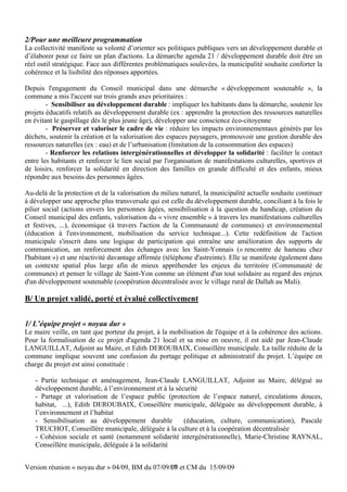 2/Pour une meilleure programmation
La collectivité manifeste sa volonté d’orienter ses politiques publiques vers un développement durable et
d’élaborer pour ce faire un plan d'actions. La démarche agenda 21 / développement durable doit être un
réel outil stratégique. Face aux différentes problématiques soulevées, la municipalité souhaite conforter la
cohérence et la lisibilité des réponses apportées.

Depuis l'engagement du Conseil municipal dans une démarche « développement soutenable », la
commune a mis l'accent sur trois grands axes prioritaires :
        - Sensibiliser au développement durable : impliquer les habitants dans la démarche, soutenir les
projets éducatifs relatifs au développement durable (ex : apprendre la protection des ressources naturelles
en évitant le gaspillage dès le plus jeune âge), développer une conscience éco-citoyenne
        - Préserver et valoriser le cadre de vie : réduire les impacts environnementaux générés par les
déchets, soutenir la création et la valorisation des espaces paysagers, promouvoir une gestion durable des
ressources naturelles (ex : eau) et de l’urbanisation (limitation de la consommation des espaces)
        - Renforcer les relations intergénérationnelles et développer la solidarité : faciliter le contact
entre les habitants et renforcer le lien social par l'organisation de manifestations culturelles, sportives et
de loisirs, renforcer la solidarité en direction des familles en grande difficulté et des enfants, mieux
répondre aux besoins des personnes âgées.

Au-delà de la protection et de la valorisation du milieu naturel, la municipalité actuelle souhaite continuer
à développer une approche plus transversale qui est celle du développement durable, conciliant à la fois le
pilier social (actions envers les personnes âgées, sensibilisation à la question du handicap, création du
Conseil municipal des enfants, valorisation du « vivre ensemble » à travers les manifestations culturelles
et festives, ...), économique (à travers l'action de la Communauté de communes) et environnemental
(éducation à l'environnement, mobilisation du service technique...). Cette redéfinition de l'action
municipale s'inscrit dans une logique de participation qui entraîne une amélioration des supports de
communication, un renforcement des échanges avec les Saint-Yonnais (« rencontre de hameau chez
l'habitant ») et une réactivité davantage affirmée (téléphone d'astreinte). Elle se manifeste également dans
un contexte spatial plus large afin de mieux appréhender les enjeux du territoire (Communauté de
communes) et penser le village de Saint-Yon comme un élément d'un tout solidaire au regard des enjeux
d'un développement soutenable (coopération décentralisée avec le village rural de Dallah au Mali).

B/ Un projet validé, porté et évalué collectivement


1/ L’équipe projet « noyau dur »
Le maire veille, en tant que porteur du projet, à la mobilisation de l'équipe et à la cohérence des actions.
Pour la formalisation de ce projet d'agenda 21 local et sa mise en oeuvre, il est aidé par Jean-Claude
LANGUILLAT, Adjoint au Maire, et Edith DEROUBAIX, Conseillère municipale. La taille réduite de la
commune implique souvent une confusion du portage politique et administratif du projet. L’équipe en
charge du projet est ainsi constituée :

   - Partie technique et aménagement, Jean-Claude LANGUILLAT, Adjoint au Maire, délégué au
   développement durable, à l’environnement et à la sécurité
   - Partage et valorisation de l’espace public (protection de l’espace naturel, circulations douces,
   habitat, ...), Edith DEROUBAIX, Conseillère municipale, déléguée au développement durable, à
   l’environnement et l’habitat
   - Sensibilisation au développement durable          (éducation, culture, communication), Pascale
   TRUCHOT, Conseillère municipale, déléguée à la culture et à la coopération décentralisée
   - Cohésion sociale et santé (notamment solidarité intergénérationnelle), Marie-Christine RAYNAL,
   Conseillère municipale, déléguée à la solidarité


Version réunion « noyau dur » 04/09, BM du 07/09/09 et CM du 15/09/09
                                                 17
 
