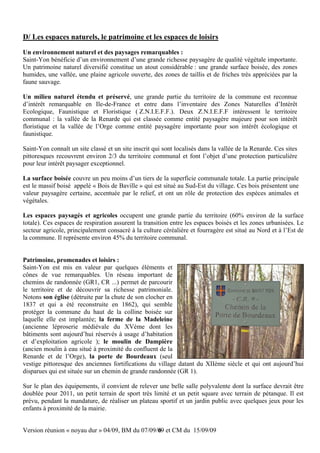 D/ Les espaces naturels, le patrimoine et les espaces de loisirs
Un environnement naturel et des paysages remarquables :
Saint-Yon bénéficie d’un environnement d’une grande richesse paysagère de qualité végétale importante.
Un patrimoine naturel diversifié constitue un atout considérable : une grande surface boisée, des zones
humides, une vallée, une plaine agricole ouverte, des zones de taillis et de friches très appréciées par la
faune sauvage.

Un milieu naturel étendu et préservé, une grande partie du territoire de la commune est reconnue
d’intérêt remarquable en Ile-de-France et entre dans l’inventaire des Zones Naturelles d’Intérêt
Ecologique, Faunistique et Floristique ( Z.N.I.E.F.F.). Deux Z.N.I.E.F.F intéressent le territoire
communal : la vallée de la Renarde qui est classée comme entité paysagère majeure pour son intérêt
floristique et la vallée de l’Orge comme entité paysagère importante pour son intérêt écologique et
faunistique.

Saint-Yon connaît un site classé et un site inscrit qui sont localisés dans la vallée de la Renarde. Ces sites
pittoresques recouvrent environ 2/3 du territoire communal et font l’objet d’une protection particulière
pour leur intérêt paysager exceptionnel.

La surface boisée couvre un peu moins d’un tiers de la superficie communale totale. La partie principale
est le massif boisé appelé « Bois de Baville » qui est situé au Sud-Est du village. Ces bois présentent une
valeur paysagère certaine, accentuée par le relief, et ont un rôle de protection des espèces animales et
végétales.

Les espaces paysagés et agricoles occupent une grande partie du territoire (60% environ de la surface
totale). Ces espaces de respiration assurent la transition entre les espaces boisés et les zones urbanisées. Le
secteur agricole, principalement consacré à la culture céréalière et fourragère est situé au Nord et à l’Est de
la commune. Il représente environ 45% du territoire communal.


Patrimoine, promenades et loisirs :
Saint-Yon est mis en valeur par quelques éléments et
cônes de vue remarquables. Un réseau important de
chemins de randonnée (GR1, CR ...) permet de parcourir
le territoire et de découvrir sa richesse patrimoniale.
Notons son église (détruite par la chute de son clocher en
1837 et qui a été reconstruite en 1862), qui semble
protéger la commune du haut de la colline boisée sur
laquelle elle est implantée; la ferme de la Madeleine
(ancienne léproserie médiévale du XVème dont les
bâtiments sont aujourd’hui réservés à usage d’habitation
et d’exploitation agricole ); le moulin de Dampière
(ancien moulin à eau situé à proximité du confluent de la
Renarde et de l’Orge), la porte de Bourdeaux (seul
vestige pittoresque des anciennes fortifications du village datant du XIIème siècle et qui ont aujourd’hui
disparues qui est située sur un chemin de grande randonnée (GR 1).

Sur le plan des équipements, il convient de relever une belle salle polyvalente dont la surface devrait être
doublée pour 2011, un petit terrain de sport très limité et un petit square avec terrain de pétanque. Il est
prévu, pendant la mandature, de réaliser un plateau sportif et un jardin public avec quelques jeux pour les
enfants à proximité de la mairie.


Version réunion « noyau dur » 04/09, BM du 07/09/09 et CM du 15/09/09
                                                 6
 