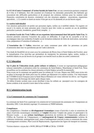 Le CCAS (Centre Communal d’Action Sociale) de Saint-Yon est une commission paritaire composée
de 4 élus et 4 habitants. Son rôle essentiel est d’analyser les demandes ponctuelles des habitants qui
rencontrent des difficultés particulières et de proposer des solutions réalistes pour les soutenir (aide
financière, constitution de dossiers, orientation vers des structures adaptées : associations, organismes
spécialisés,...). Ce comité se réunit au moins 4 fois par an et à la demande en cas de besoin urgent.

Le soutien individualisé
Une attention particulière est portée aux personnes âgées, isolées ou à mobilité réduite. Un registre est
ouvert à la mairie où toute personne peut s’inscrire pour être visitée ou assistée en cas de problème
particulier (canicule, inondation, grand froid, tempête ...).

La mission Locale des Trois Vallées est un organisme intercommunal dont fait partie Saint-Yon. Sa
mission première concerne l’insertion des jeunes en difficultés. Il s’agit de les accueillir et de les
accompagner dans leur recherche d’emploi ou de formation (rédaction de lettre de motivation, curriculum
vitae, préparation à l’entretien d’embauche ...).

 L’Association des 3 Vallées intervient sur notre commune pour aider les personnes en perte
d’autonomie dans leur vie quotidienne par de l’aide à domicile.

Une étude de faisabilité est en cours avec les communes de Breux-Jouy et Saint-Sulpice-de-Favières pour
la mutualisation d’un mini-bus qui permettrait de transporter les personnes âgées, seules, isolées, à
mobilité réduite en cas de besoin ou en groupe à un marché local ou dans un centre commercial.

C/ L’éducation
Sur le plan de l’éducation (école, petite enfance et enfance), il existe un regroupement pédagogique
(classes maternelles et primaires) entre les communes de Saint-Sulpice, Mauchamps et Saint-Yon. Nous
accueillons sur la commune les classes primaires et Saint-Sulpice accueille la maternelle.
Nous avons sur la commune une garderie pour les enfants de 3 à 6 ans. Depuis mai 2009, nous avons mis
en place le brossage des dents pour tous les enfants qui déjeunent à la cantine scolaire. Une intervenante
de l’UFSBD (Union Française pour la Santé Bucco-Dentaire) est venue informer les élèves sur l’hygiène
et l’importance du brossage des dents après chaque repas.
 En début d’année scolaire nous avons distribué à tous les enfants un passeport avec les consignes de
bonne conduite et de sécurité à tenir dans le bus scolaire.


D/ L’administration locale

1/ La Communauté de communes de l’Arpajonnais

La commune de Saint-Yon a participé à la création de la Communauté de communes de l’Arpajonnais en
décembre 2002. Cette dernière regroupe 14 communes et 58000 habitants.

Compétences
Ses compétences s’étendent au développement économique (zones d’activités à créer et extensions de
zones d’activités économiques existantes), à l’emploi (favoriser l’emploi des jeunes en participant à la
Mission Locale, …), aux actions touristiques (promotion du territoire de l’Arpajonnais, adhésion à
l’Office du Tourisme de l’Arpajonnais), à l’aménagement de l’espace communautaire (schéma de
cohérence territoriale, aménagement rural, zones d’aménagement concerté à créer et extensions des zones
d’aménagement existantes, Plan Local de Déplacements, organisation des lignes de transport en commun,

Version réunion « noyau dur » 04/09, BM du 07/09/09 et CM du 15/09/09
                                                 8
 