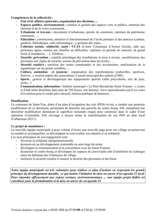 Compétences de la collectivité :
  - Etat civil, affaires générales, organisation des élections, ...
  - Espaces publics, environnement : création et gestion des espaces verts et publics, entretien des
     chemins et de la voirie communale…
  - Urbanisme et travaux : documents d’urbanisme, permis de construire, entretien du patrimoine
     communal, …
  - Education : construction, entretien et fonctionnement de l’école primaire et des annexes (cantine,
     garderie, bibliothèque, salle informatique...), gestions des repas, …
  - Cohésion sociale, solidarité, santé : CCAS (Centre Communal d’Action Sociale, aide aux
     personnes âgées, soutien aux familles en difficultés, vigilance en période de canicule, de grand
     froid, d’inondation, …), Téléthon…
  - Sécurité, prévention : contrôle périodique des installations et mise à niveau, sensibilisation des
     personnes aux règles de sécurité, actions de prévention dans les écoles, …
  - Sécurité routière : entretien des routes communales et des accotements, amélioration de la
     signalétique sur les points sensibles, ...
  - Culture, animation et jeunesse : organisation des manifestations (culturelles, sportives,
     festives...), soutien auprès des associations, Conseil municipal des enfants (CME)
  - Sports : gestion et développement des équipements sportifs (salle polyvalente, aire de jeux,
     école,...)
  - Communication, information : bulletin municipal « Le Petit Bavard des Saint-Yonnais », Lettre
     et Flash Infos distribués dans plus de 350 foyers, site Internet www.mairiedesaint-yon.fr en cours
     d’évolution pour le rendre plus attractif, réunion publique de hameaux, …

Planification
La commune de Saint-Yon, dotée d’un plan d’occupation des sols (POS) révisé, a conduit une première
modification de ce document, permettant de densifier une parcelle du centre bourg. Elle entreprend une
deuxième modification diminuant la superficie minimale exigée pour construire dans le cadre d’une
opération d’ensemble. Elle envisage à moyen terme la transformation de son POS en plan local
d’urbanisme (PLU).

Le projet de mandature :
La nouvelle équipe municipale a pour volonté d’écrire une nouvelle page pour son village en préservant
sa ruralité et sa tranquillité, en développant sa convivialité, son identité et sa solidarité.
Les axes principaux de son engagement sont :
    - favoriser la solidarité intergénérationnelle
    - promouvoir un développement soutenable au sens large du terme
    - développer la communication et la concertation avec les Saint-Yonnais
    - dynamiser le centre bourg et développer les espaces de convivialité afin d’améliorer les échanges
        entre les habitants des 8 hameaux du village
    - renforcer la sécurité routière et assurer la sécurité des personnes et des biens


Notre équipe municipale est très volontaire pour réaliser ce plan d’actions en respectant les grands
principes du développement durable, ce qui motive l’initiative de mise en œuvre d’un agenda 21 local.
Pour répondre efficacement aux enjeux sociaux, environnementaux, ... une équipe projet dédiée est
constituée pour la formalisation et la mise en œuvre de cet agenda 21.




Version réunion « noyau dur » 04/09, BM du 07/09/09 et CM du 15/09/09
                                                 10
 