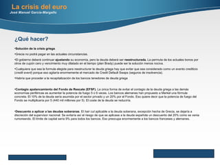 Here comes your footer     Page  Solución de la crisis griega .  Grecia no podrá pagar en las actuales circunstancias.  El gobierno deberá continuar  ajustando  su economía, pero la deuda deberá ser  reestructurada.  La permuta de los actuales bonos por otros de cupón cero y vencimiento muy dilatado en el tiempo (plan Brady) puede ser la solución menos nociva.  Cualquiera que sea la formula elegida para reestructurar la deuda griega hay que evitar que sea considerado como un evento crediticio ( credit event ) porque eso agitaría enormemente el mercado de Credit Default Swaps (seguros de insolvencia) . Habría que proceder a la recapitalización de los bancos tenedores de deuda griega Contagio apalancamiento del Fondo de Rescate (EFSF).  La única forma de evitar el contagio de la deuda griega a las demás economías periféricas es aumentar la potencia de fuego 5 o 6 veces. Los bancos alemanes han propuesto a Merkel una fórmula concreta. El 10% de la deuda sería asumida por el sector privado y un 20% por el Fondo. Eso quiere decir que la potencia de fuego del Fondo se multiplicaría por 5 (440 mil millones por 5). El coste de la deuda se reduciría. Descuento a aplicar a las deudas soberanas . El  hair cut  aplicable a la deuda soberana, excepción hecha de Grecia, se dejaría a discreción del supervisor nacional. Se evitaría así el riesgo de que se aplicase a la deuda española un descuento del 20% como se venia rumoreando. El límite de capital sería 9% para todos los bancos. Eso preocupa enormemente a los bancos franceses y alemanes.  ¿Qué hacer? La crisis del euro José Manuel García-Margallo 