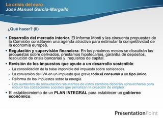 La crisis del euro José Manuel García-Margallo Desarrollo del mercado interior.  El Informe Monti y las cincuenta propuestas de la Comisión constituyen una agenda atractiva para estimular la competitividad de la economía europea. Regulación y supervisión financiera : En los próximos meses se discutirán las propuestas sobre derivados, préstamos hipotecarios, garantía de depósitos, resolución de crisis bancarias y  requisitos de capital.  Revisión de los impuestos que ayude a un desarrollo sostenible :  La consolidación de la base imponible del impuesto sobre sociedades. La conversión del IVA en un impuesto que grave  todo   el consumo  a un  tipo único . Reforma de los impuestos sobre la energía. Los aumentos de recaudación resultantes de estos cambios deberán aprovecharse para reducir las cotizaciones sociales que penalizan la creación de empleo El establecimiento de un  PLAN INTEGRAL  para establecer un  gobierno económico . ¿Qué hacer? (II) 