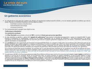 La solución de la crisis pasa por cambios que afectan a la arquitectura institucional de la Unión; y no con intentar apuntalar un edificio que está en ruinas. Pasa por un Gobierno Económico con tres objetivos claros: Estabilidad económica y disciplina fiscal. Sostenibilidad de la de la deuda. Crecimiento económico. Los instrumentos para conseguir estos objetivos son: - Gobernanza econonómica. -La emisión de eurobonos. -Un  Plan Marshall  instrumentado a través del  BEI  y   emisión de  bonos para proyectos específicos. Lo más inmediato es aprobar y aplicar del “ paquete de gobernanza”  para ajustar la disciplina presupuestaria y ganar en competitividad. La gran cuestión es garantizar su cumplimiento. Excluir de los Fondos constituidos con la emisión de eurobonos o con bonos-proyecto a los países “pecadores” es más efectivo que aplicarles las sanciones previstas en el paquete gobernanza (depósitos con y sin interés y sanciones). Además es una sanción automática y no discrecional. Los  eurobonos  han sido cuestionados por fomentar la irresponsabilidad fiscal.  Lo contrario es más cierto. Los eurobonos sólo cubrirían la parte de las deudas nacionales que podrían pagarse en cualquier circunstancia; el exceso se tendría que cubrir con bonos nacionales. Los eurobonos tendrían prioridad sobre cualquier otra deuda,  bonos senior . El acceso al fondo constituido con los ingresos derivados de la emisión de eurobonos estaría reservado a los países que hubiesen cumplido con el paquete de gobernanza. Más razonable que excluir de Fondos de Cohesión a los “pecadores”. El ex ministro de Hacienda alemán Steinbrück  ha calculado que el coste adicional para Alemania de  los eurobonos sería de 20 mil millones de Euros. Mucho menos de lo que perderían los bancos alemanes como consecuencia de la crisis de la deuda soberana.  La cifra 20 mil millones me parece excesiva porque no tiene en cuenta el efecto derivado de la ampliación del mercado de bonos europeos, las economias de escala ni el “tiron” que tendría sobre los inversores extranjeros. Los préstamos del BEI y los bonos para proyectos específicos deberán utilizarse para reactivar la economía; para  crecer y crear empleo ; en definitiva ponerlos al servicio de la estrategia 20-20. En los próximos años, los países europeos no podrán endeudarse, ni tirar de gasto público ni bajar impuestos para impulsar la economía. Tampoco podrán  contar con un presupuesto europeo jibarizado por las presiones británicas, pero sí se puede aumentar la potencia de fuego del  Banco Europeo de Inversiones  y emitir bonos para  proyectos específicos  de interés europeo porque, por fortuna, la capacidad de endeudamiento de la Unión está prácticamente intacta. También en este caso el acceso a esta financiación podría estar condicionado al cumplimiento de las obligaciones contraídas en el marco de la gobernanza europea.  La crisis del euro José Manuel García-Margallo Here comes your footer     Page  Un gobierno económico 