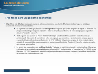 El problema más difícil que plantea este plan es el del periodo transitorio. La solución debería ser similar a la que se arbitró para establecer la moneda única (plan Delors). En la primera fase habrá que proceder a la  convergencia  de los países que quieran integrarse en el plan. Se evaluaran  los progresos realizados por los países aspirantes a entrar en el “club de eurobonos y de bonos para proyectos específicos durante el “ semestre europeo ”.  En la segunda fase se creará un  Fondo Monetario Europeo  (en adelante FME) que tendrá cuatro funciones: (1)  participar en la elaboración de los  informes sobre convergencia que se remitirán a las instituciones europeas  para su evaluación (2) ejercer los poderes atribuidos hoy al  EFSF (3) Emitir obligaciones europeas de forma conjunta bajo el principio de responsabilidad mancomunada (no es necesario modificación del Tratado). (4) hacer los estudios necesarios para empezar la tercera fase. La tercera fase empezará con una  modificación de los Tratados   en una triple vertiente (1) institucionalizar el Eurogrupo ( atribución de personalidad y de capacidad de decisión propia) (2)  institucionalizar y “comunitarizar” el FME (3) revisar el artículo 125 TFUE para permitir la emisión conjunta y solidaria de obligaciones europeas (4) considerar la posibilidad de crear un Alto Representante del Euro. La crisis del euro José Manuel García-Margallo Here comes your footer     Page  Tres fases para un gobierno económico 