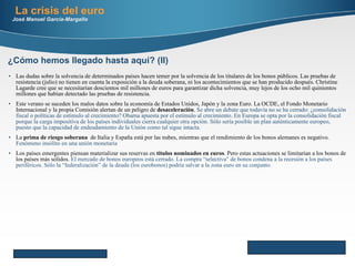 La crisis del euro José Manuel García-Margallo Las dudas sobre la solvencia de determinados países hacen temer por la solvencia de los titulares de los bonos públicos. Las pruebas de resistencia (julio) no tienen en cuenta la exposición a la deuda soberana, ni los acontecimientos que se han producido después. Christine Lagarde cree que se necesitarían doscientos mil millones de euros para garantizar dicha solvencia, muy lejos de los ocho mil quinientos millones que habían detectado las pruebas de resistencia. Este verano se suceden los malos datos sobre la economía de Estados Unidos, Japón y la zona Euro. La OCDE, el Fondo Monetario Internacional y la propia Comisión alertan de un peligro de  desaceleración .  Se abre un debate que todavía no se ha cerrado: ¿consolidación fiscal o políticas de estímulo al crecimiento? Obama apuesta por el estímulo al crecimiento. En Europa se opta por la consolidación fiscal porque la carga impositiva de los países individuales cierra cualquier otra opción. Sólo sería posible un plan auténticamente europeo, puesto que la capacidad de endeudamiento de la Unión como tal sigue intacta.  La  prima de riesgo soberana   de Italia y España está por las nubes, mientras que el rendimiento de los bonos alemanes es negativo.  Fenómeno insólito en una unión monetaria Los países emergentes piensan materializar sus reservas en  títulos nominados en euros . Pero estas actuaciones se limitarían a los bonos de los países más sólidos.  El mercado de bonos europeos está cerrado. La compra “selectiva” de bonos condena a la recesión a los países periféricos. Sólo la “federalización” de la deuda (los eurobonos) podría salvar a la zona euro en su conjunto. Here comes your footer     Page  ¿Cómo hemos llegado hasta aquí? (II) 