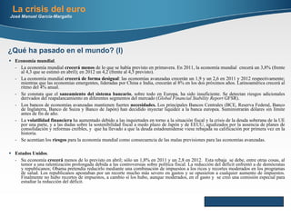 Economía mundial . La economía mundial  crecerá menos  de lo que se había previsto en primavera. En 2011, la economía mundial  crecerá un 3,8% (frente al 4,3 que se estimó en abril); en 2012 un 4,2 (frente al 4,5 previsto). La economía mundial  crecerá de forma desigual : las economías avanzadas crecerán un 1,9 y un 2,6 en 2011 y 2012 respectivamente; mientras que las economías emergentes, lideradas por China e India, crecerán al 8% en los dos próximos años. Latinoamérica crecerá al ritmo del 4% anual. Se constata que el  saneamiento del sistema bancario , sobre todo en Europa, ha sido insuficiente. Se detectan riesgos adicionales derivados del reapalancamiento en diferentes segmentos del mercado ( Global Financial Stability Report  GFSR). Los bancos de economías avanzadas mantienen fuertes  necesidades.  Los principales Bancos Centrales (BCE, Reserva Federal, Banco de Inglaterra, Banco de Suiza y Banco de Japón) han decidido inyectar liquidez a la banca europea. Suministrarán dólares sin límite antes de fin de año. La  volatilidad financiera  ha aumentado debido a las inquietudes en torno a la situación fiscal y la crisis de la deuda soberana de la UE por una parte, y a las dudas sobre la sostenibilidad fiscal a medo plazo de Japón y de EEUU, agudizados por la ausencia de planes de consolidación y reformas creíbles, y  que ha llevado a que la deuda estadounidense viese rebajada su calificación por primera vez en la historia. Se acentúan los  riesgos  para la economía mundial  como consecuencia de las malas previsiones para las economías avanzadas. Estados Unidos .  Su economía  crecerá  menos de lo previsto en abril; sólo un 1,8% en 2011 y un 2,8 en 2012.  Esta rebaja  se debe, entre otras cosas, al temor a una ralentización prolongada debida a las controversias sobre política fiscal. La reducción del déficit enfrentó a de demócratas y republicanos; Obama pretendía reducirlo mediante una combinación de impuestos a los ricos y recortes moderados en los programas de salud. Los republicanos apostaban por un recorte mucho más severo en gastos y se opusieron a cualquier aumento de impuestos. Finalmente no hubo recortes de impuestos, a cambio sí los hubo, aunque moderados, en el gasto y  se creó una comisión especial para estudiar la reducción del déficit. La crisis del euro José Manuel García-Margallo ¿Qué ha pasado en el mundo? (I) 