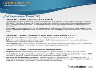 La crisis del euro José Manuel García-Margallo PARLAMENTO EUROPEO (11/10). INTERVENCION DE TRICHET Crisis sistémica . Si el Consejo declara " la existencia de una situación de emergencia “, la Autoridad Bancaria Europea (en adelante ABE) deberá: (1) coordinar las acciones de los supervisores nacionales, (2) instarles a tomar las decisiones necesarias para superar la crisis y (3) dirigir decisiones individuales a las entidades privadas en el caso de que el supervisor nacional no hubiese seguido sus instrucciones. Deuda griega . Tres preocupaciones: (1) evitar que el  descuento  de la deuda griega sea calificado como un " evento crediticio " (credit event); (2)  recapitalizar los bancos  afectados por este descuento. (3) evitar el  contagio  a la deuda soberana de otros países, entre ellos, España. PARLAMENTO EUROPEO (11/10) INTERVENCIÓN DE ANDREA ENRIA (Presidente de la ABE): Hair cut.  La Autoridad Bancaria Europea (ABE) no va a cuantificar los descuentos de la deuda soberana;  Buffer.  Se va a exigir a los bancos que constituyan colchones (buffer) suficientes para hacer frente a una tasación de la deuda soberana cercana a la valoración que hacen los mercados;  Límite de capital  exigible para absorber estos descuentos estará muy próximo al 10% requerido por el FMI y se dará a los bancos un plazo prudencial para captar en los mercados los recursos necesarios para alcanzar dicho límite. PARLAMENTO EUROPEO (12/10) Intervención de José Manuel Durao Barroso :  Recapitalización de los bancos . Se hará con: (1) inversión privada; (2) fondos nacionales, (3) el Fondo de Rescate Europeo.  Fondos de Rescate Europeos . El actual Fondo de Rescate Europeo (EFSF) y el Mecanismo Europeo de Estabilidad Financiera (ESM) funcionarán de acuerdo con el método comunitario. Sería necesaria una revisión de los Tratados.  Hoja de ruta por la estabilidad y el crecimiento . Comprende cinco áreas: (1) respuesta  definitiva  a los problemas de Grecia, (2) refuerzo de las barreras europeas contra la crisis, (3) esfuerzo coordinado para reforzar los bancos europeos (4) aplicación inmediata de las políticas de estabilización y crecimiento y (5) gobierno económico sólido e integrado.   ¿Qué ha pasado en Europa? (III) 