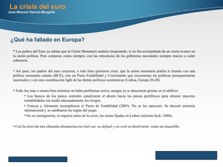 La crisis del euro José Manuel García-Margallo Here comes your footer     Page  Los padres del Euro ya sabían que la Unión Monetaria andaría renqueando, si no iba acompañada de un cierto avance en la unión política. Pero contaron, como siempre, con las reticencias de los gobiernos nacionales siempre reacios a ceder soberanía. Así pues, los padres del euro creyeron, o más bien quisieron creer, que la unión monetaria podría ir tirando con una política monetaria común (BCE), con un Pacto Estabilidad y Crecimiento que encorsetase las políticas presupuestarias nacionales y con una coordinación light de las demás políticas económicas (Lisboa, Europa 20-20). Todo fue más o menos bien mientras no hubo problemas serios, aunque ya se detectaron grietas en el edificio: Los bancos de los países centrales canalizaron el ahorro hacia los países periféricos para obtener mayores rentabilidades sin medir adecuadamente los riesgos. Francia y Alemania incumplieron el Pacto de Estabilidad (2003). No se les sancionó. Se decretó amnistía internacional y se cambiaron las reglas del juego. No se consiguieron, ni siquiera antes de la crisis, las metas fijadas en Lisboa (informe Kok -2004). Con la crisis las tres cláusulas disuasorias  ( no bail out, no default y no exit ) se disolvieron  como un azucarillo. ¿Qué ha fallado en Europa? 