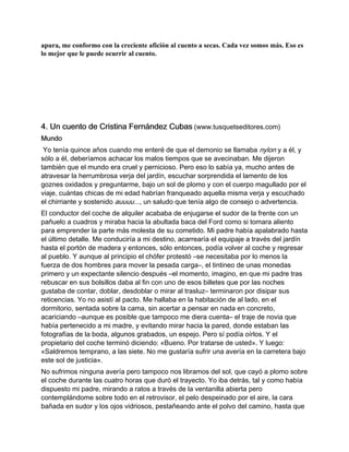 apura, me conformo con la creciente afición al cuento a secas. Cada vez somos más. Eso es
lo mejor que le puede ocurrir al cuento.




4. Un cuento de Cristina Fernández Cubas (www.tusquetseditores.com)
Mundo
 Yo tenía quince años cuando me enteré de que el demonio se llamaba nylon y a él, y
sólo a él, deberíamos achacar los malos tiempos que se avecinaban. Me dijeron
también que el mundo era cruel y pernicioso. Pero eso lo sabía ya, mucho antes de
atravesar la herrumbrosa verja del jardín, escuchar sorprendida el lamento de los
goznes oxidados y preguntarme, bajo un sol de plomo y con el cuerpo magullado por el
viaje, cuántas chicas de mi edad habrían franqueado aquella misma verja y escuchado
el chirriante y sostenido auuuu..., un saludo que tenía algo de consejo o advertencia.
El conductor del coche de alquiler acababa de enjugarse el sudor de la frente con un
pañuelo a cuadros y miraba hacia la abultada baca del Ford como si tomara aliento
para emprender la parte más molesta de su cometido. Mi padre había apalabrado hasta
el último detalle. Me conduciría a mi destino, acarrearía el equipaje a través del jardín
hasta el portón de madera y entonces, sólo entonces, podía volver al coche y regresar
al pueblo. Y aunque al principio el chófer protestó –se necesitaba por lo menos la
fuerza de dos hombres para mover la pesada carga–, el tintineo de unas monedas
primero y un expectante silencio después –el momento, imagino, en que mi padre tras
rebuscar en sus bolsillos daba al fin con uno de esos billetes que por las noches
gustaba de contar, doblar, desdoblar o mirar al trasluz– terminaron por disipar sus
reticencias. Yo no asistí al pacto. Me hallaba en la habitación de al lado, en el
dormitorio, sentada sobre la cama, sin acertar a pensar en nada en concreto,
acariciando –aunque es posible que tampoco me diera cuenta– el traje de novia que
había pertenecido a mi madre, y evitando mirar hacia la pared, donde estaban las
fotografías de la boda, algunos grabados, un espejo. Pero sí podía oírlos. Y el
propietario del coche terminó diciendo: «Bueno. Por tratarse de usted». Y luego:
«Saldremos temprano, a las siete. No me gustaría sufrir una avería en la carretera bajo
este sol de justicia».
No sufrimos ninguna avería pero tampoco nos libramos del sol, que cayó a plomo sobre
el coche durante las cuatro horas que duró el trayecto. Yo iba detrás, tal y como había
dispuesto mi padre, mirando a ratos a través de la ventanilla abierta pero
contemplándome sobre todo en el retrovisor, el pelo despeinado por el aire, la cara
bañada en sudor y los ojos vidriosos, pestañeando ante el polvo del camino, hasta que
 