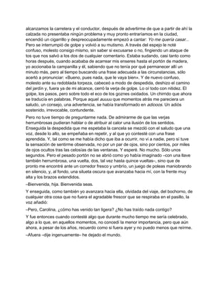 alcanzamos la carretera y el conductor, después de advertirme de que a partir de ahí la
calzada no presentaba ningún problema y muy pronto entraríamos en la ciudad,
encendió un cigarrillo y despreocupadamente empezó a cantar: Yo me quería casar...
Pero se interrumpió de golpe y volvió a su mutismo. A través del espejo le noté
confuso, molesto consigo mismo, sin saber si excusarse o no, fingiendo un ataque de
tos que nos salvó a los dos de cualquier comentario. Estaba sudando, casi tanto como
horas después, cuando acababa de acarrear mis enseres hasta el portón de madera,
yo accionaba la campanilla y él, sabiendo que no tenía por qué permanecer allí un
minuto más, pero al tiempo buscando una frase adecuada a las circunstancias, sólo
acertó a pronunciar: «Bueno, pues nada, que le vaya bien». Y de nuevo confuso,
molesto ante su redoblada torpeza, cabeceó a modo de despedida, deshizo el camino
del jardín y, fuera ya de mi alcance, cerró la verja de golpe. Lo oí todo con nitidez. El
golpe, los pasos, pero sobre todo el eco de los goznes oxidados. Un chirrido que ahora
se traducía en palabras. Porque aquel auuuu que momentos atrás me pareciera un
saludo, un consejo, una advertencia, se había transformado en adiooos. Un adiós
sostenido, irrevocable, contundente.
Pero no tuve tiempo de preguntarme nada. De admirarme de que las verjas
herrumbrosas pudieran hablar o de atribuir al calor una ilusión de los sentidos.
Enseguida la despedida que me espetaba la cancela se mezcló con el saludo que una
voz, desde lo alto, se empeñaba en repetir, y al que yo contesté con una frase
aprendida. Y, tal como se me había dicho que iba a ocurrir, no vi a nadie, pero sí tuve
la sensación de sentirme observada, no por un par de ojos, sino por cientos, por miles
de ojos ocultos tras las celosías de las ventanas. Y esperé. No mucho. Sólo unos
segundos. Pero el pesado portón no se abrió como yo había imaginado –con una llave
también herrumbrosa, una vuelta, dos, tal vez hasta quince vueltas–, sino que de
pronto me encontré ante un corredor fresco y umbrío, un juego de poleas maniobrando
en silencio, y, al fondo, una silueta oscura que avanzaba hacia mí, con la frente muy
alta y los brazos extendidos.
–Bienvenida, hija. Bienvenida seas.
Y enseguida, como también yo avanzara hacia ella, olvidada del viaje, del bochorno, de
cualquier otra cosa que no fuera el agradable frescor que se respiraba en el pasillo, la
voz añadió:
–Pero, Carolina, ¿cómo has venido tan ligera? ¿No has traído nada contigo?
Y fue entonces cuando contesté algo que durante mucho tiempo me sería celebrado,
algo a lo que, en aquellos momentos, no concedí la menor importancia, pero que aún
ahora, a pesar de los años, recuerdo como si fuera ayer y no puedo menos que reírme.
–Afuera –dije ingenuamente– he dejado el mundo.
 