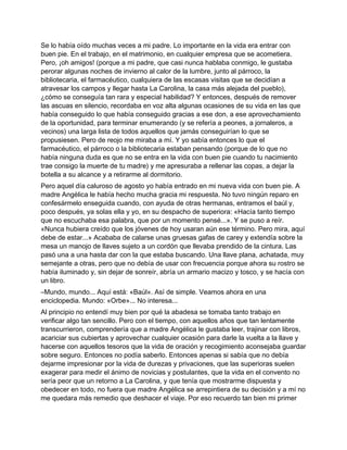 Se lo había oído muchas veces a mi padre. Lo importante en la vida era entrar con
buen pie. En el trabajo, en el matrimonio, en cualquier empresa que se acometiera.
Pero, ¡oh amigos! (porque a mi padre, que casi nunca hablaba conmigo, le gustaba
perorar algunas noches de invierno al calor de la lumbre, junto al párroco, la
bibliotecaria, el farmacéutico, cualquiera de las escasas visitas que se decidían a
atravesar los campos y llegar hasta La Carolina, la casa más alejada del pueblo),
¿cómo se conseguía tan rara y especial habilidad? Y entonces, después de remover
las ascuas en silencio, recordaba en voz alta algunas ocasiones de su vida en las que
había conseguido lo que había conseguido gracias a ese don, a ese aprovechamiento
de la oportunidad, para terminar enumerando (y se refería a peones, a jornaleros, a
vecinos) una larga lista de todos aquellos que jamás conseguirían lo que se
propusiesen. Pero de reojo me miraba a mí. Y yo sabía entonces lo que el
farmacéutico, el párroco o la bibliotecaria estaban pensando (porque de lo que no
había ninguna duda es que no se entra en la vida con buen pie cuando tu nacimiento
trae consigo la muerte de tu madre) y me apresuraba a rellenar las copas, a dejar la
botella a su alcance y a retirarme al dormitorio.
Pero aquel día caluroso de agosto yo había entrado en mi nueva vida con buen pie. A
madre Angélica le había hecho mucha gracia mi respuesta. No tuvo ningún reparo en
confesármelo enseguida cuando, con ayuda de otras hermanas, entramos el baúl y,
poco después, ya solas ella y yo, en su despacho de superiora: «Hacía tanto tiempo
que no escuchaba esa palabra, que por un momento pensé...». Y se puso a reír.
«Nunca hubiera creído que los jóvenes de hoy usaran aún ese término. Pero mira, aquí
debe de estar...» Acababa de calarse unas gruesas gafas de carey y extendía sobre la
mesa un manojo de llaves sujeto a un cordón que llevaba prendido de la cintura. Las
pasó una a una hasta dar con la que estaba buscando. Una llave plana, achatada, muy
semejante a otras, pero que no debía de usar con frecuencia porque ahora su rostro se
había iluminado y, sin dejar de sonreír, abría un armario macizo y tosco, y se hacía con
un libro.
–Mundo, mundo... Aquí está: «Baúl». Así de simple. Veamos ahora en una
enciclopedia. Mundo: «Orbe»... No interesa...
Al principio no entendí muy bien por qué la abadesa se tomaba tanto trabajo en
verificar algo tan sencillo. Pero con el tiempo, con aquellos años que tan lentamente
transcurrieron, comprendería que a madre Angélica le gustaba leer, trajinar con libros,
acariciar sus cubiertas y aprovechar cualquier ocasión para darle la vuelta a la llave y
hacerse con aquellos tesoros que la vida de oración y recogimiento aconsejaba guardar
sobre seguro. Entonces no podía saberlo. Entonces apenas si sabía que no debía
dejarme impresionar por la vida de durezas y privaciones, que las superioras suelen
exagerar para medir el ánimo de novicias y postulantes, que la vida en el convento no
sería peor que un retorno a La Carolina, y que tenía que mostrarme dispuesta y
obedecer en todo, no fuera que madre Angélica se arrepintiera de su decisión y a mí no
me quedara más remedio que deshacer el viaje. Por eso recuerdo tan bien mi primer
 