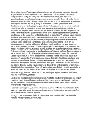 día en el convento. Palabra por palabra, silencio por silencio. La expresión de madre
Angélica cuando le entregué el sobre. El leve temblor de sus manos y la rápida
composición de su figura. Un ligero estremecimiento cuando, con los dedos
jugueteando aún con el papel, la superiora mencionó al padre José. «El padre José»,
dijo lentamente, «nos ha hablado mucho de ti.» Y, en el breve silencio que siguió luego,
mis mejillas encendidas, los ojos bajos, un remolino interior que amenazaba con
delatarme, un nudo en la garganta que sólo se deshizo cuando la superiora prosiguió
impertérrita. «De tu vocación.» Y entonces, súbitamente tranquilizada, asistí a la
enumeración de privaciones y sacrificios, de horarios y tareas, tal como esperaba, tal
como se me había dicho que sucedería. Pero la voz de la superiora era mucho más
amable que la del padre José imitando la voz de la superiora. Y, fuera de aquel instante
en el que sus manos temblaron levemente al tomar contacto con el sobre –con un
temblor que yo conocía bien, el mismo con el que mi padre la noche anterior había
contado billete tras billete o untado de cola el ribete del envoltorio–, todo en sus
maneras parecía celebrar mi llegada. «Esto no es el castillo de irás y no volverás»,
decía ahora, risueña, como si durante largo tiempo hubiera esperado a pronunciar esta
frase o recordara una vez, hacía ya mucho, cuando otra superiora pronunció esta frase.
Y después: «Eres muy joven y te quedan algunos años para profesar. Pero no vamos a
hacer ningún distingo. Tu vida será exactamente igual que la nuestra. Es mejor así.
Desde el principio. Y si cunde el desánimo, ya sabes. Para ti las puertas están aún
abiertas». Y yo asentía. Y ahora seguía la mirada de madre Angélica a través de una
ventana entornada que daba a un huerto y observaba a una monja con mandil,
arrodillada, recogiendo tomates, arrancando lechugas. Como doña Eulalia. De pronto
me acordé de doña Eulalia y sus palabras al despedirme junto al coche. «Pobre niña, a
ti también te han engañado.» Pero qué podía saber doña Eulalia de quién engañaba a
quién, de cómo era yo, de lo que era capaz de imaginar aunque fuera en sueños.
–Sí. Eres muy joven aún... O tal vez no. Tal vez hayas llegado a la edad adecuada.
Aquí no se envejece, ¿sabes?
La abadesa no esperaba ninguna respuesta. Acababa de abrir la ventana de par en par
y parecía como si aquel huerto recoleto, rodeado de un muro, invadiera de pronto el
oscuro despacho. En aquel momento la monja del mandil se había puesto a saltar.
Ahora madre Angélica sonreía.
–Es madre Concepción. ¿Cuántos años dirías que tiene? Ni ella misma lo sabe. Entró
aquí muy jovencita, como tú, mucho antes de que me hiciera cargo del convento. Por
eso todas la llaman madre Pequeña.
Y luego, como si el exceso de luz la desviara de su cometido, volvió a entornar la
ventana y me pidió la llave del mundo.
 