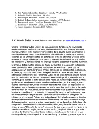 8.   Con Agatha en Estambul. Barcelona: Tusquets, 1994. Cuentos.
    9.   Calamito. Madrid: Santillana, 1994. Guía.
   10.   El columpio. Barcelona: Tusquets, 1995. Novela.
   11.   Drácula de Bram Stoker, un centenario : vampiros -, 1997. Ensayo.
   12.   Hermanas de sangre. Barcelona: Tusquets, 1998. Teatro.
   13.   Cosas que ya no existen. Lumen. 2001. Memorias.
   14.   Todos los cuentos. Tusquets. 2008. Relatos.




2. Crítica de Todos los cuentos (por Sonia Hernández en: www.letraslibres.com )

Cristina Fernández Cubas (Arenys de Mar, Barcelona, 1945) se la ha reivindicado
desde la literatura fantástica o de terror, desde el feminismo más ávido de militantes
ilustres e, incluso, como miembro representativo de la gauche divine. Sin embargo, el
codiciado objeto de deseo –una de las firmas más originales y sólidas de la literatura
española de las últimas décadas– se distancia de todas las etiquetas. De igual forma
que en sus cuentos el lenguaje hace que todo sea posible, en la realidad que se vive
las habilidades y manipulaciones del lenguaje obligan a desconfiar de cuanto muestran.
El principal de los muchos aciertos de Todos los cuentos, la recopilación de los cinco
libros de narrativa breve publicados hasta ahora por Fernández Cubas que se
acompaña de un orientador prólogo firmado por uno de los especialistas en el género,
el profesor y crítico Fernando Valls, es la posibilidad que ofrece a los lectores de
adentrarse en el universo que Fernández Cubas ha ido creando relato a relato durante
más de treinta años. No se trata de una autora demasiado prolífica, sino más bien al
contrario, pero cuando el lector se halla ante Todos los cuentos llega a saber, a inferir,
que la autora no sólo construye su mundo cuando escribe o publica, sino que, como
buenas historias que son, éstas continúan creciendo más allá de las páginas que les
dan cobijo, trascendiendo a su creadora y a sus lectores. Por eso inquieta el frecuente
tema del doble en sus cuentos, la mermelada elaborada en un pueblo de nombre tan
fascinante como Brumal o el lenguaje incomprensible que unos padres inventan para
un adolescente que –según se mire– parece un discapacitado o un bello joven de
inteligencia sobrenatural. Ésta es una de las claves y de los hallazgos en una literatura
en la que el descubrimiento es uno de los fundamentos –los descubrimientos a cargo
de los personajes y los que la autora regala a quien los lee: la realidad, la fantasía o la
imaginación no dependen sino de quien las decodifica, de quien sabe verlas desde el
ángulo preciso. “El ángulo del horror”, un cuento del que se puede decir muy poco si no
se quiere desvelar su magia, resulta, en este sentido, muy ilustrativo de lo que es la
narrativa de Cristina Fernández Cubas: la búsqueda del ángulo de visión en el que
converge el mayor número posible de perspectivas y los matices que no se aprecian si
 
