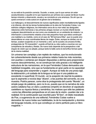 no se está en la posición correcta. Sucede, a veces, que lo que vemos sin estar
acostumbrados o aquello en lo que reparamos por primera vez a pesar de llevar mucho
tiempo mirando y observando, asusta y se convierte en una amenaza. De ahí que se
quiera enmarcar a esta autora en el género de lo fantástico.
Los hallazgos y el descubrimiento de nuevos significados están inevitablemente ligados
a la infancia, otro de los temas fundamentales en la obra de Fernández Cubas. Los
estrictos colegios religiosos, los internados cerca de su mar natal, las desiguales
relaciones entre hermanas o las primeras amigas recrean un mundo infantil donde
cualquier descubrimiento se vive como una revelación en un ambiente de misterio. La
información o conocimiento vetados a los más pequeños hace que éstos construyan
una realidad a su medida, como en el caso de “Mi hermana Elba”, que no puede sino
desarrollarse en unas coordinadas llenas de magia. Éstas, aunque se olvidan con el
tiempo, acaban surgiendo en un momento u otro: así le sucede a la anciana Emilia,
protagonista de “El moscardón”, cuando al final de su vida vuelve a reunirse con sus
compañeras de estudios y fiestas. De nuevo todo depende de la perspectiva o del
ángulo de visión que se adopte, porque tanto lo bello como lo terrorífico forman parte
de la misma realidad.
Un universo tan complejo y tan repleto de matices, que ha evolucionado
tan coherentemente desde sus primeros relatos hasta los más recientes,
con puertas o ventanas por doquier dispuestas a abrirse para proporcionar
nuevos descubrimientos, no se construye tan sólo gracias a la inteligente
estructura de las narraciones, en la que Fernández Cubas demuestra una
habilidad innegable, sino que se fundamenta en gran parte en la capacidad
del lenguaje para sorprender y sugerir. Aunque se trata de una prosa ágil,
la elaboración y el cuidado de la lengua es tal que ni una palabra es
excedente ni superficial. El mundo –en la acepción de baúl de la palabra–
que la aspirante a novicia deja “afuera”, a las puertas del convento, es una
muestra. Podría parecer, como dice la protagonista del cuento “Mundo”, un
simple juego de palabras, pero no lo es, puesto que en la narrativa de esta
autora catalana hay un claro y poderoso empeño en devolver al vapuleado
castellano su riqueza léxica y semántica, los matices que sólo las palabras
–como las diferentes perspectivas en el caso de la visión– pueden dar a la
realidad. En la continuación que escribió para “El faro”, el relato inacabado
de Poe, a sugerencia de una editorial, Fernández Cubas vuelve a
demostrar de nuevo todas sus habilidades, la de la manipulación y dominio
del lenguaje incluida, en lo que constituye un cierre perfecto para un libro
magistral. ~
 