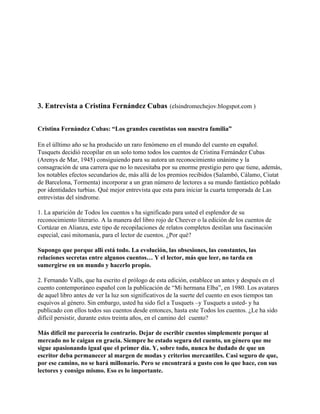 3. Entrevista a Cristina Fernández Cubas (elsindromechejov.blogspot.com )


Cristina Fernández Cubas: “Los grandes cuentistas son nuestra familia”

En el úlltimo año se ha producido un raro fenómeno en el mundo del cuento en español.
Tusquets decidió recopilar en un solo tomo todos los cuentos de Cristina Fernández Cubas
(Arenys de Mar, 1945) consiguiendo para su autora un reconocimiento unánime y la
consagración de una carrera que no lo necesitaba por su enorme prestigio pero que tiene, además,
los notables efectos secundarios de, más allá de los premios recibidos (Salambó, Cálamo, Ciutat
de Barcelona, Tormenta) incorporar a un gran número de lectores a su mundo fantástico poblado
por identidades turbias. Qué mejor entrevista que esta para iniciar la cuarta temporada de Las
entrevistas del síndrome.

1. La aparición de Todos los cuentos s ha significado para usted el esplendor de su
reconocimiento literario. A la manera del libro rojo de Cheever o la edición de los cuentos de
Cortázar en Alianza, este tipo de recopilaciones de relatos completos destilan una fascinación
especial, casi mitomanía, para el lector de cuentos. ¿Por qué?

Supongo que porque allí está todo. La evolución, las obsesiones, las constantes, las
relaciones secretas entre algunos cuentos… Y el lector, más que leer, no tarda en
sumergirse en un mundo y hacerlo propio.

2. Fernando Valls, que ha escrito el prólogo de esta edición, establece un antes y después en el
cuento contemporáneo español con la publicación de “Mi hermana Elba”, en 1980. Los avatares
de aquel libro antes de ver la luz son significativos de la suerte del cuento en esos tiempos tan
esquivos al género. Sin embargo, usted ha sido fiel a Tusquets –y Tusquets a usted- y ha
publicado con ellos todos sus cuentos desde entonces, hasta este Todos los cuentos. ¿Le ha sido
difícil persistir, durante estos treinta años, en el camino del cuento?

Más difícil me parecería lo contrario. Dejar de escribir cuentos simplemente porque al
mercado no le caigan en gracia. Siempre he estado segura del cuento, un género que me
sigue apasionando igual que el primer día. Y, sobre todo, nunca he dudado de que un
escritor deba permanecer al margen de modas y criterios mercantiles. Casi seguro de que,
por ese camino, no se hará millonario. Pero se encontrará a gusto con lo que hace, con sus
lectores y consigo mismo. Eso es lo importante.
 