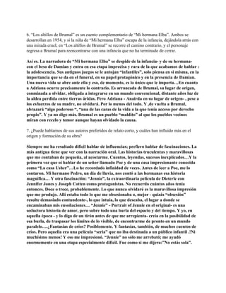 6. “Los altillos de Brumal” es un cuento complementario de “Mi hermana Elba”. Ambos se
desarrollan en 1954, y si la niña de “Mi hermana Elba” escapa de la infancia, dejándola atrás con
una mirada cruel, en “Los altillos de Brumal” se recorre el camino contrario, y el personaje
regresa a Brumal para reencontrarse con una infancia que no ha terminado de cerrar.

Así es. La narradora de “Mi hermana Elba” se despide de la infancia- y de su hermana-
con el beso de Damian y entra en esa etapa imprecisa y rara de la que acabamos de hablar :
la adolescencia. Sus antiguos juegos se le antojan “infantiles”, solo piensa en si misma, en la
importancia que se da en el funeral, en su papel protagónico y en la presencia de Damian.
Una nueva vida se abre ante ella y eso, de momento, es lo único que le importa…En cuanto
a Adriana ocurre precisamente lo contrario. Es arrancada de Brumal, su lugar de origen,
conminada a olvidar, obligada a integrarse en un mundo convencional, distante años luz de
la aldea perdida entre tierras áridas. Pero Adriana - Anairda en su lugar de origen- , pese a
los esfuerzos de su madre, no olvidará. Por lo menos del todo. Y ,de vuelta a Brumal,
abrazará “algo poderoso “, “una de las caras de la vida a la que tenía acceso por derecho
propio”. Y ya no digo más. Brumal es un pueblo “maldito” al que los pueblos vecinos
miran con recelo y temor aunque hayan olvidado la causa.

7. ¿Puede hablarnos de sus autores preferidos de relato corto, y cuáles han influido más en el
origen y formación de su obra?

Siempre me ha resultado difícil hablar de influencias; prefiero hablar de fascinaciones. La
más antigua tiene que ver con la narración oral. Las historias truculentas y maravillosas
que me contaban de pequeña, al acostarme. Cuentos, leyendas, sucesos inexplicados…Y la
primera vez que oí hablar de un señor llamado Poe y de una casa impresionante conocida
como “La casa Usher”…Lo he recordado infinidad de veces. Antes de leer a Poe, me lo
contaron. Mi hermano Pedro, un día de lluvia, nos contó a las hermanas esa historia
magnífica… Y otra fascinación: “Jennie”, la extraordinaria película de Dieterle con
Jennifer Jones y Joseph Cotten como protagonistas. No recuerdo cuántos años tenía
entonces. Doce o trece, probablemente. Lo que nunca olvidaré es la maravillosa impresión
que me produjo. Allí estaba todo lo que me obsesionaba o, mejor - quizás “obsesión”
resulte demasiado contundente-, lo que intuía, lo que deseaba, el lugar a donde se
encaminaban mis ensoñaciones… “Jennie” - Portrait of Jennie en el original- es una
seductora historia de amor, pero sobre todo una burla del espacio y del tiempo. Y yo, en
aquella época - y lo digo de un tirón antes de que me arrepìenta- creía en la posibilidad de
esa burla, de traspasar los límites de lo visible, de encontrarme de pronto en un mundo
paralelo….¿Fantasías de críos? Posiblemente. Y fantasías, también, de muchos cuentos de
críos. Pero aquella era una película “seria” que no iba destinada a un público infantil .!Ni
muchísimo menos! Y eso me impresionó. “Jennie” no sólo me arrebató; me ayudó
enormemente en una etapa especialmente difícil. Fue como si me dijera:”No estás sola”.
 