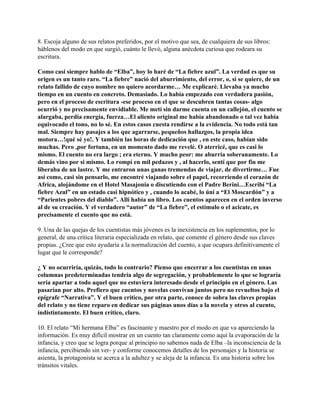 8. Escoja alguno de sus relatos preferidos, por el motivo que sea, de cualquiera de sus libros:
háblenos del modo en que surgió, cuánto le llevó, alguna anécdota curiosa que rodeara su
escritura.

Como casi siempre hablo de “Elba”, hoy lo haré de “La fiebre azul”. La verdad es que su
origen es un tanto raro. “La fiebre” nació del aburrimiento, del error, o, si se quiere, de un
relato fallido de cuyo nombre no quiero acordarme… Me explicaré. Llevaba ya mucho
tiempo en un cuento en concreto. Demasiado. Lo había empezado con verdadera pasión,
pero en el proceso de escritura -ese proceso en el que se descubren tantas cosas- algo
ocurrió y no precisamente envidiable. Me metí sin darme cuenta en un callejón, el cuento se
alargaba, perdía energía, fuerza…El aliento original me había abandonado o tal vez había
equivocado el tono, no lo sé. En estos casos cuesta rendirse a la evidencia. No todo está tan
mal. Siempre hay pasajes a los que agarrarse, pequeños hallazgos, la propia idea
motora…!qué sé yo!. Y también las horas de dedicación que , en este caso, habían sido
muchas. Pero ,por fortuna, en un momento dado me revelé. O aterricé, que es casi lo
mismo. El cuento no era largo ; era eterno. Y mucho peor: me aburría soberanamente. Lo
demás vino por si mismo. Lo rompí en mil pedazos y , al hacerlo, sentí que por fin me
liberaba de un lastre. Y me entraron unas ganas tremendas de viajar, de divertirme… Fue
así como, casi sin pensarlo, me encontré viajando sobre el papel, recorriendo el corazón de
Africa, alojándome en el Hotel Masajonia o discutiendo con el Padre Berini…Escribí “La
fiebre Azul” en un estado casi hipnótico y , cuando lo acabé, lo úni a “El Moscardón” y a
“Parientes pobres del diablo”. Allí había un libro. Los cuentos aparecen en el orden inverso
al de su creación. Y el verdadero “autor” de “La fiebre”, el estímulo o el acicate, es
precisamente el cuento que no está.

9. Una de las quejas de los cuentistas más jóvenes es la inexistencia en los suplementos, por lo
general, de una crítica literaria especializada en relato, que comente el género desde sus claves
propias. ¿Cree que esto ayudaría a la normalización del cuento, a que ocupara definitivamente el
lugar que le corresponde?

¿ Y no ocurriría, quizás, todo lo contrario? Pienso que encerrar a los cuentistas en unas
columnas predeterminadas tendría algo de segregación, y probablemente lo que se lograría
sería apartar a todo aquel que no estuviera interesado desde el principio en el género. Las
pasarían por alto. Prefiero que cuentos y novelas convivan juntos pero no revueltos bajo el
epígrafe “Narrativa”. Y el buen crítico, por otra parte, conoce de sobra las claves propias
del relato y no tiene reparo en dedicar sus páginas unos días a la novela y otros al cuento,
indistintamente. El buen crítico, claro.

10. El relato “Mi hermana Elba” es fascinante y maestro por el modo en que va apareciendo la
información. Es muy difícil mostrar en un cuento tan claramente como aquí la evaporación de la
infancia, y creo que se logra porque al principio no sabemos nada de Elba –la inconsciencia de la
infancia, percibiendo sin ver- y conforme conocemos detalles de los personajes y la historia se
asienta, la protagonista se acerca a la adultez y se aleja de la infancia. Es una historia sobre los
tránsitos vitales.
 