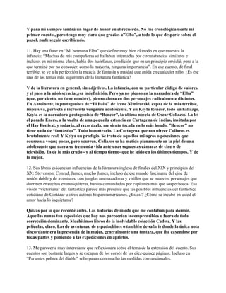 Y para mí siempre tendrá un lugar de honor en el recuerdo. No fue cronológicamente mi
primer cuento , pero tengo muy claro que gracias a”Elba”, a todo lo que desperté sobre el
papel, pude seguir escribiendo.

11. Hay una frase en “Mi hermana Elba” que define muy bien el modo en que muestra la
infancia: “Muchas de mis compañeras se hallaban internadas por circunstancias similares e
incluso, en mi misma clase, había dos huérfanas, condición que en un principio envidié, pero a la
que terminé por no conceder, como la mayoría, ninguna importancia”. En ese cuento, de final
terrible, se ve a la perfección la mezcla de fantasía y maldad que anida en cualquier niño. ¿Es ése
uno de los temas más sugerentes de la literatura fantástica?

Y de la literatura en general, sin adjetivos. La infancia, con su particular código de valores,
y el paso a la adolescencia ,esa indefinición. Pero ya no pienso en la narradora de “Elba”
(que, por cierto, no tiene nombre), pienso ahora en dos personajes radicalmente distintos.
En Antoinette, la protagonista de “El Baile” de Irene Némirovski, capaz de la más terrible,
impulsiva, perfecta e incruenta venganza adolescente. Y en Keyla Rencor, todo un hallazgo.
Keyla es la narradora-protagonista de “Rencor”, la última novela de Oscar Collazos. La leí
el pasado Enero, a la vuelta de una pequeña estancia en Cartagena de Indias, invitada por
el Hay Festival, y todavía, al recordarla, me siento tocada en lo más hondo. ”Rencor” no
tiene nada de “fantástica”. Todo lo contrario. La Cartagena que nos ofrece Collazos es
brutalmente real. Y Kelya un prodigio. Se trata de aquellos milagros o posesiones que
ocurren a veces; pocas, pero ocurren. Collazos se ha metido plenamente en la piel de una
adolescente que narra su tremenda vida ante unas supuestas cámaras de cine o de
televisión. Es de lo más crudo - y al tiempo tierno- que he leído en los últimos tiempos. Y de
lo mejor.

12. Sus libros evidencian influencias de la literatura inglesa de finales del XIX y principios del
XX: Stevenson, Conrad, James, mucho James, incluso de ese mundo fascinante del cine de
sesión doble y de aventuras, con junglas amenazadoras y visillos que se mueven, personajes que
duermen envueltos en mosquiteras, barcos comandados por capitanes más que sospechosos. Esa
visión “victoriana” del fantástico parece más presente que las posibles influencias del fantástico
cotidiano de Cortázar u otros autores hispanoamericanos. ¿Es así? ¿Cómo se incubó en usted el
amor hacia lo inquietante?

Quizás por lo que recordé antes. Las historias de miedo que me contaban para dormir.
Aquellas nanas tan especiales que hoy nos parecerían incomprensibles o fuera de toda
corrección dominante. Muchísimos libros de la inolvidable colección Cadete. Y las
películas, claro. Las de aventuras, de espadachines o también de safaris donde la única nota
discordante era la presencia de la mujer, generalmente una tontaza, que iba cayendose por
todas partes y poniendo a las expediciones en aprietos.

13. Me parecería muy interesante que reflexionara sobre el tema de la extensión del cuento. Sus
cuentos son bastante largos y se escapan de los corsés de las diez-quince páginas. Incluso en
“Parientes pobres del diablo” sobrepasan con mucho las medidas convencionales.
 