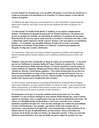 Les doy siempre la extensión que, creo, me piden. Me pongo a su servicio, por decirlo así. Y
si algo me preocupa es la intensidad, no la extensión. Un cuento siempre va más allá del
número de páginas.

14. Háblenos de algún relato que en un momento de su vida le perturbara o impresionara por
algún motivo especial, con el que viviera una de esas epifanías que tanto nos gustan a los
escritores.

“La Resucitada” de Emilia Pardo Bazán. Y tambien, en un registro completamente
distinto, “El bailarín del abogado Kraykowski” de Witold Gombrowicz. El primero me
parece un ejemplo de concisión , de intensidad, de sabiduría. La peripecia de una dama ,
Doña Dorotea de Guevara, que la noche anterior a su entierro se descubre con vida, y, feliz
y alborozada (¡pobre ingenua!), decide regresar al hogar y dar una alegría a su amadísima
familia. …Y el segundo , una pesadilla deliciosa. El autor da en el clavo acertando
plenamente en la mirada. El que habla es el “bailarín”, el obsesivo perseguidor del
abogado. No digo más. Léanlo y disfrutenlo.

15. Fantaseemos. ¿Qué autor de cuentos extranjero le gustaría que hubiese sido español, que
hubiese formado parte de nuestra tradición, por su influencia beneficiosa para el cultivo del
género?

Ninguno. Cada uno tiene su biografía, su lugar de origen, sus circunstancias.... Y me gusta
que así sea. Hoffmann era alemán, Kafka de Praga, Gombrowicz polaco; Poe, London o
Lovecraft americanos, Rulfo mejicano, Borges y Cortazar argentinos, Conrad, polaco de
origen, británico de adopción, Maupassant francés, Henry James angloamericano, Pedro
Antonio de Alarcón y Pardo Bazán españoles… Pero todos forman parte de un universo
literario con mayúsculas en el que ni hay extranjeros ni cuentan las fronteras. Los veo
como una gran familia suspendida en el aire. Nuestra familia. No hace falta que hayan
nacido entre nosotros para considerarlos más cercanos.

16. Para terminar, acaba de aparecer la antología Perturbaciones (Editorial Salto de Página),
sobre cuento fantástico, en la que usted ha incluído “La mujer de verde”, y que recoge historias
desde su generación y la de Merino hasta autores nacidos en los setenta. ¿Qué le parece la cada
vez mayor afición de los nuevos cuentistas al relato fantástico?

Perturbaciones (en la que, le recuerdo, también usted está presente con “Los niños
hundidos”) es una excelente antología de Juan Jacinto Muñoz Rengel que, como él mismo
apunta en el prólogo, viene a complementar otra que me parece igualmente interesante. Me
refiero a La Realidad Oculta de David Roas y Ana Casas, centrada en los “cuentos
fantásticos españoles del siglo XX”. Para mí estas antologías me resultan de gran utilidad.
Gracias a Perturbaciones , por ejemplo - que incluye fechas más recientes que su
antecesora y entra de pleno en el siglo XXI - estoy descubriendo a varios cuentistas de los
últimos años de los que, inexplicablemente, no tenía noticia. Ahora, solventada esta
carencia, me he hecho con todos sus títulos y he empezado a leerlos. Y bien, esa renovada
afición al cuento fantástico, de la que me habla, me parece digna de encomio. O, si me
 