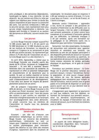 Actualités 9 
Avril 2011 / ANEMF.org n°24 - 9 
soins prodigués à des personnes dépendantes, 
handicapés ou âgées, à leur domicile. Un des 
objectifs de ces centres est d’être le relai par 
rapport aux hôpitaux pour limiter la durée des 
séjours hospitaliers et pour assurer la continuité 
des soins. Ces services remboursés à 100% par 
la sécurité sociale, mais représentent bien plus 
qu’une simple hospitalisation à domicile. Les 
équipes sont formées à l’écoute et au soutien 
des personnes en diffi culté, souvent seules chez 
elles. 
Les jeunes 
La Croix-Rouge française compte aujourd’hui 
12 000 jeunes âgés de 7 à 30 ans parmi ses 
52 000 bénévoles et 14 000 étudiants au sein 
de ses instituts de formation. La majorité se 
consacre à l’urgence et au secourisme et près 
de 40% aux actions sociales. Ils représentent par 
ailleurs 5,7% des élus de l’association (et oui, à 
la Croix-Rouge aussi il y a des élections !). 
En avril 2010, OpinionWay a réalisé pour la 
Croix-Rouge française une enquête auprès des 
jeunes de 18 à 25 ans « Les jeunes et l’engagement 
associatif ». Ils sont 66% à souhaiter devenir 
bénévoles dans une association de solidarité. Ils 
représentent en effet un potentiel indispensable 
de renouvellement et de dynamisme pour la 
société. Ils sont un maillon essentiel en termes 
de protection et de transmission de valeurs mais 
aussi d’épanouissement et de développement. 
Il faut donc leur donner les moyens de devenir 
pleinement acteurs de cet avenir. 
Afi n de préparer l’association aux grands 
défi s de demain, la Croix-Rouge française a mis 
en place son Projet Jeunesse, dans lequel elle 
offre un positionnement clair : faire des jeunes 
des acteurs à part entière en valorisant la 
dimension intergénérationnelle et en favorisant 
leur accompagnement dans cette démarche. 
Ce projet concerne tous les membres de 
l’association et touche tous les domaines 
d’activités. 
Les différentes missions des 
bénévoles 
Ecoutant : son rôle est d’assurer une 
permanence téléphonique au service Croix- 
Rouge Ecoute, qui concerne des problèmes 
psychiatriques, relationnels ou sont un 
moyen pour l’appelant de rompre sa solitude. 
Le soutien psychologique peut intervenir 
auprès des détenus ou aux côtés des missions 
d’urgence, notamment dans les situations de 
catastrophe. Un écoutant passe en moyenne 4 
à 8h par semaine au centre d’écoute. Il n’y en 
a que deux en France : un en Ile-de-France, et 
l’autre à Limoges. 
Bénévole contre l’illettrisme : apprendre 
à lire, écrire et compter à des personnes en 
situation d’illettrisme ou de diffi cultés avec la 
langue française, c’est les aider à développer 
une certaine autonomie, et lutter contre leurs 
complexes et le sentiment d’exclusion générés 
par ces diffi cultés. Le bénévole enseigne 2 
à 6h par semaine, après une formation sur 
la pédagogie et les différents outils mis à 
disposition pour permettre l’enseignement. 
Secouriste : lors des catastrophes, les équipes 
de secouristes sont présentes pour apporter 
réconfort et assistance aux sinistrés. Les 
bénévoles au sein de ces équipes participent à 
des dispositifs préventifs de secours à l’occasion 
des manifestations culturelles ou sportives, et 
aux opérations de secours en cas de catastrophe. 
Cette mission nécessite de solides aptitudes 
physiques et psychiques, et le goût du travail 
en équipe. 
Formateur aux premiers secours : la Croix- 
Rouge est le premier éducateur national aux 
premiers secours. L’enjeu ? Sensibiliser, former 
la population, et ainsi sauver chaque année 
des milliers de vies. De bonnes aptitudes 
pédagogiques sont nécessaires pour remplir ce 
rôle de formateur, mais le contact avec le grand 
public et la certitude de dispenser un savoir qui 
pourra sauver une vie un jour donnent tout le 
sens à cet engagement. 
L’engagement peut également se poursuivre 
en tant que médecin, une fois diplômé, en 
formant les formateurs aux premiers secours, 
selon les dernières recommandations, en 
encadrant les équipes d’intervention lors des 
missions de secours, ou en facilitant les relations 
avec le SAMU. 
Renseignements 
www.croix-rouge.fr 
et auprès de votre délégation locale, 
coordonnées disponibles dans l’annuaire 
sur le site de la Croix-Rouge 
