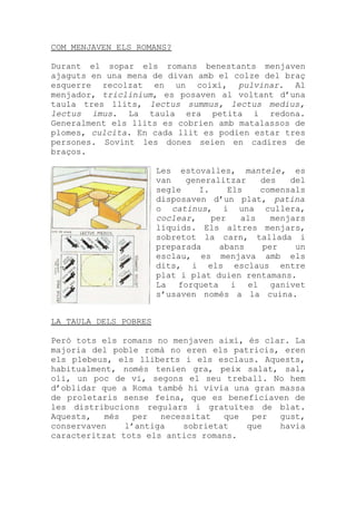 COM MENJAVEN ELS ROMANS?

Durant el sopar els romans benestants menjaven
ajaguts en una mena de divan amb el colze del braç
esquerre recolzat en un coixí, pulvinar. Al
menjador, triclinium, es posaven al voltant d’una
taula tres llits, lectus summus, lectus medius,
lectus imus. La taula era petita i redona.
Generalment els llits es cobrien amb matalassos de
plomes, culcita. En cada llit es podien estar tres
persones. Sovint les dones seien en cadires de
braços.

                       Les estovalles, mantele, es
                       van   generalitzar     des   del
                       segle    I.     Els    comensals
                       disposaven d’un plat, patina
                       o catinus, i una cullera,
                       coclear,    per    als   menjars
                       líquids. Els altres menjars,
                       sobretot la carn, tallada i
                       preparada     abans    per    un
                       esclau, es menjava amb els
                       dits, i els esclaus entre
                       plat i plat duien rentamans.
                       La forqueta i el ganivet
                       s’usaven només a la cuina.


LA TAULA DELS POBRES

Però tots els romans no menjaven així, és clar. La
majoria del poble romà no eren els patricis, eren
els plebeus, els lliberts i els esclaus. Aquests,
habitualment, només tenien gra, peix salat, sal,
oli, un poc de vi, segons el seu treball. No hem
d’oblidar que a Roma també hi vivia una gran massa
de proletaris sense feina, que es beneficiaven de
les distribucions regulars i gratuïtes de blat.
Aquests,   més   per  necessitat   que  per  gust,
conservaven    l’antiga    sobrietat   que   havia
caracteritzat tots els antics romans.
 
