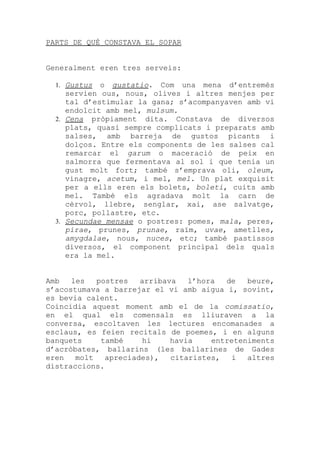 PARTS DE QUÈ CONSTAVA EL SOPAR


Generalment eren tres serveis:

  1. Gustus  o gustatio. Com una mena d’entremès
     servien ous, nous, olives i altres menjes per
     tal d’estimular la gana; s’acompanyaven amb vi
     endolcit amb mel, mulsum.
  2. Cena pròpiament dita. Constava de diversos
     plats, quasi sempre complicats i preparats amb
     salses, amb barreja de gustos picants i
     dolços. Entre els components de les salses cal
     remarcar el garum o maceració de peix en
     salmorra que fermentava al sol i que tenia un
     gust molt fort; també s’emprava oli, oleum,
     vinagre, acetum, i mel, mel. Un plat exquisit
     per a ells eren els bolets, boleti, cuits amb
     mel. També els agradava molt la carn de
     cèrvol, llebre, senglar, xai, ase salvatge,
     porc, pollastre, etc.
  3. Secundae mensae o postres: pomes, mala, peres,
     pirae, prunes, prunae, raïm, uvae, ametlles,
     amygdalae, nous, nuces, etc; també pastissos
     diversos, el component principal dels quals
     era la mel.


Amb   les   postres   arribava   l’hora  de   beure,
s’acostumava a barrejar el vi amb aigua i, sovint,
es bevia calent.
Coincidia aquest moment amb el de la comissatio,
en el qual els comensals es lliuraven a la
conversa, escoltaven les lectures encomanades a
esclaus, es feien recitals de poemes, i en alguns
banquets     també     hi    havia    entreteniments
d’acròbates, ballarins (les ballarines de Gades
eren   molt   apreciades),   citaristes,  i   altres
distraccions.
 