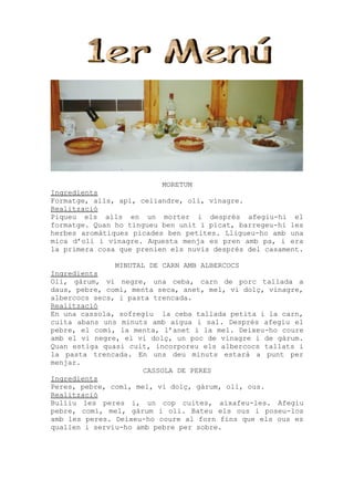 MORETUM
Ingredients
Formatge, alls, api, celiandre, oli, vinagre.
Realització
Piqueu els alls en un morter i després afegiu-hi el
formatge. Quan ho tingueu ben unit i picat, barregeu-hi les
herbes aromàtiques picades ben petites. Lligueu-ho amb una
mica d’oli i vinagre. Aquesta menja es pren amb pa, i era
la primera cosa que prenien els nuvis després del casament.

               MINUTAL DE CARN AMB ALBERCOCS
Ingredients
Oli, gàrum, vi negre, una ceba, carn de porc tallada a
daus, pebre, comí, menta seca, anet, mel, vi dolç, vinagre,
albercocs secs, i pasta trencada.
Realització
En una cassola, sofregiu la ceba tallada petita i la carn,
cuita abans uns minuts amb aigua i sal. Després afegiu el
pebre, el comí, la menta, l’anet i la mel. Deixeu-ho coure
amb el vi negre, el vi dolç, un poc de vinagre i de gàrum.
Quan estiga quasi cuit, incorporeu els albercocs tallats i
la pasta trencada. En uns deu minuts estarà a punt per
menjar.
                      CASSOLA DE PERES
Ingredients
Peres, pebre, comí, mel, vi dolç, gàrum, oli, ous.
Realització
Bulliu les peres i, un cop cuites, aixafeu-les. Afegiu
pebre, comí, mel, gàrum i oli. Bateu els ous i poseu-los
amb les peres. Deixeu-ho coure al forn fins que els ous es
quallen i serviu-ho amb pebre per sobre.
 