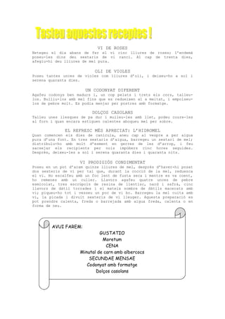VI DE ROSES
Netegeu el dia abans de fer el vi cinc lliures de roses; l’endemà
poseu-les dins deu sextaris de vi ranci. Al cap de trenta dies,
afegiu-hi deu lliures de mel pura.

                           OLI DE VIOLES
Poseu tantes unces de violes com lliures d’oli, i deixeu-ho a sol i
serena quaranta dies.

                       UN CODONYAT DIFERENT
Agafeu codonys ben madurs i, un cop pelats i trets els cors, talleu-
los. Bulliu-los amb mel fins que es redueixen al a meitat, i empolseu-
los de pebre molt. Es podia menjar per postres amb formatge.

                          DOLÇOS CASOLANS
Talleu unes llesques de pa dur i mulleu-les amb llet, podeu coure-les
al forn i quan encara estiguen calentes aboqueu mel per sobre.

              EL REFRESC MÉS APRECIAT: L’HIDROMEL
Quan comencen els dies de canícula, aneu cap al vespre a per aigua
pura d’una font. En tres sextaris d’aigua, barregeu un sextari de mel;
distribuïu-ho amb molt d’esment en gerres de les d’arrop, i feu
sacsejar els recipients per nois impúbers cinc hores seguides.
Després, deixeu-les a sol i serena quaranta dies i quaranta nits.

                    VI PRODIGIÓS CONDIMENTAT
Poseu en un pot d’aram quinze lliures de mel, després d’haver-hi posat
dos sexteris de vi per tal que, durant la cocció de la mel, reduesca
el vi. Ho escalfeu amb un foc lent de fusta seca i mentre es va coent,
ho remenes amb un culler. Llavors agafeu quatre unces de pebre
esmicolat, tres escrúpols de resina de llentisc, nard i safrà, cinc
llavors de dàtil torrades i el mateix nombre de dàtils macerats amb
vi; piqueu-ho tot i vesseu un poc de vi bo. Barregeu la mel cuita amb
vi, la picada i divuit sexteris de vi lleuger. Aquesta preparació es
pot prendre calenta, freda o barrejada amb aigua freda, calenta o en
forma de neu.




        AVUI FAREM:
                             GUSTATIO
                              Moretum
                                CENA
                    Minutal de carn amb albercocs
                        SECUNDAE MENSAE
                       Codonyat amb formatge
                           Dolços casolans
 