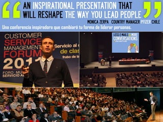 “                                                                               ”
           AN INSPIRATIONAL PRESENTATION THAT	
  
           WILL RESHAPE THE WAY YOU LEAD PEOPLE	
  
                                              MONICA ZERPA ·∙ COUNTRY MANAGER PFIZER CHILE	
  
Una conferencia inspiradora que cambiará tu forma de liderar personas.
 