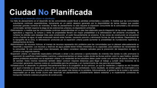 Ciudad No Planificada
Los efectos de un desarrollo urbano no planificado:
•La falta de planeamiento en el desarrollo de las comunidades puede llevar a pérdidas ambientales y sociales. A medida que las comunidades
suburbanas continúan expandiéndose, típicamente en un patrón aleatorio generado por la disponibilidad de tierras baratas que pueden
acomodar grandes números de viviendas, la falta de planeamiento no sólo requiere la expansión concurrente de la comunidad y los servicios
comerciales, también esparce la plaga de las extensiones urbanas y la degradación ambiental.
•Deforestación: a medida que las comunidades continúan expandiéndose sin un plan bien elaborado para la integración de las zonas residenciales,
agricultura y negocios, la compra y venta de propiedades llevará con mayor probabilidad a la deforestación del ambiente circundante. Al
cortarse los árboles para despejar lotes para construcción, el suelo frecuentemente se erosiona. Si las zonas de construcción se encuentran
cerca a fuentes de agua, el suelo erosionado secará estas fuentes, causando polución y eliminando formas de vida acuáticas. Dependiendo de
la topografía de la zona, la deforestación producida por la expansión urbana puede aumentar la probabilidad de inundaciones repentinas y
deslizamientos de tierra.
•Administración de recursos hídricos: el manejo de recursos representa otro problema para las comunidades que no planean adecuadamente su
desarrollo y expansión. Los recursos y reservas de agua potable tienen límites inherentes en su capacidad, para satisfacer las necesidades de
la comunidad. Si una comunidad crece demasiado, se deben considerar métodos radicales para la prevención del desperdicio de agua, o
construir una segunda reserva.
•Expansión urbana: un desarrollo especulativo enfocado a atraer a las personas a oportunidades de vivienda más barata no sólo promueve la
expansión de superficies impermeables (caminos y estacionamientos) en áreas rurales donde las lluvias podrían cubrir la capa freática, también
genera problemas asociados con la expansión urbana. Los residentes de los suburbios deben poder contar con servicios de policía, bomberos y
de sanidad. Estos mismos residentes también deben conducir mayores distancias para llegar al trabajo y cumplir otras funciones de la
comunidad, generando mayores costos en combustible para las personas, y en mantenimiento de vías para las autoridades.
•Infraestructura: el desarrollo no planeado frecuentemente lleva a la congestión de los caminos, ya que los residentes y viajeros se ven forzados
por igual a transitar por zonas que carecen de un corredor de transporte centralizado. Como resultado, se emiten gases de invernadero a la
atmósfera, provenientes de autos y otros vehículos que pasan más tiempo en la carretera. Adicionalmente, el gobierno de la ciudad o del estado
responsable por el área donde ocurre este desarrollo sin planeamiento, probablemente deberá rediseñar y re implementar corredores de
transporte mediante costosos proyectos de construcción.
 