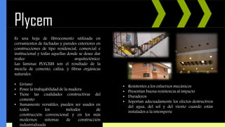 Plycem
Es una hoja de fibrocemento utilizada en
cerramientos de fachadas y paredes exteriores en
construcciones de tipo residencial, comercial e
institucional y todas aquellas donde se desee dar
realce arquitectónico.
Las láminas PLYCEM son el resultado de la
mezcla de cemento, caliza, y fibras orgánicas
naturales.
• Liviano
• Posee la trabajabilidad de la madera
• Tiene las cualidades constructivas del
cemento
• Sumamente versátiles, pueden ser usados en
todos los métodos de
construcción convencional y en los más
modernos sistemas de construcción
industrializada
• Resistentes a los esfuerzos mecánicos
• Presentan buena resistencia al impacto
• Duraderos
• Soportan adecuadamente los efectos destructivos
del agua, del sol y del viento cuando están
instalados a la intemperie
 