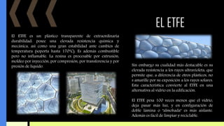 EL ETFE
El ETFE es un plástico transparente de extraordinaria
durabilidad: posee una elevada resistencia química y
mecánica, así como una gran estabilidad ante cambios de
temperatura (soporta hasta 170ºC). Es además combustible
pero no inflamable. La resina es procesable por extrusión,
moldeo por inyección, por compresión, por transferencia y por
presión de líquido. Sin embargo su cualidad más destacable es su
elevada resistencia a los rayos ultravioleta, que
permite que, a diferencia de otros plásticos, no
s amarille por su exposición a los rayos solares.
Esta característica convierte al ETFE en una
alternativa al vidrio en la edificación.
El ETFE pesa 100 veces menos que el vidrio,
deja pasar más luz, y en configuración de
doble lámina o "almohada" es más aislante.
Además es fácil de limpiar y reciclable.
 