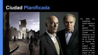 Ciudad Planificada
En 2003 los
arquitectos
suizos Herzog &
de Meuron
ganaron el
concurso para el
'Ciudad de
Flamenco' en la
ciudad de Jerez
de la Frontera,
en España. Es
un centro
cultural que
celebra el baile
flamenco que se
origina en esta
 
