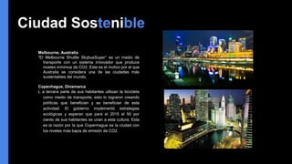 Ciudad Sostenible
Melbourne, Australia
“El Melbourne Shuttle SkybusSuper” es un medio de
transporte con un sistema innovador que produce
niveles mínimos de CO2. Este es el motivo por el que
Australia se considera una de las ciudades más
sustentables del mundo.
Copenhague, Dinamarca
L a tercera parte de sus habitantes utilizan la bicicleta
como medio de transporte, esto lo lograron creando
políticas que benefician y se benefician de esta
actividad. El gobierno implementó estrategias
ecológicas y esperan que para el 2015 el 50 por
ciento de sus habitantes se unan a esta cultura. Esta
es la razón por la que Copenhague es la ciudad con
los niveles más bajos de emisión de CO2.
 