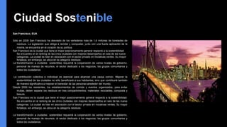 Ciudad Sostenible
San Francisco, EUA
Sólo en 2008 San Francisco ha desviado de los vertederos más de 1,6 millones de toneladas de
residuos. La legislación que obliga a reciclar y compostar, junto con una fuerte aplicación de la
misma, se encuentra en el corazón de su política.
San Francisco es la ciudad que tiene el mejor posicionamiento general respecto a la sostenibilidad.
Se encuentra en el ranking de las cinco ciudades con mejores desempeños en seis de las nueve
categorías. La ciudad es líder en asociación con el sector privado en iniciativas verdes. Su mayor
fortaleza, sin embargo, se ubica en la categoría residuos.
La transformación a ciudades sostenibles requerirá la cooperación de varios niveles de gobierno,
personal de manejo de recursos, el sector dedicado a los negocios, los grupos comunitarios y
todos los ciudadanos.
La contribución colectiva e individual es esencial para alcanzar una causa común. Mejorar la
sostenibilidad de las ciudades no sólo beneficiará a sus habitantes, sino que contribuirá también
de manera significativa a mejorar el bienestar de las personas alrededor del mundo.
Desde 2009 los residentes, los establecimientos de comida y eventos organizados, para evitar
multas, deben separar los residuos en tres compartimientos: materiales reciclables, composta y
basura.
San Francisco es la ciudad que tiene el mejor posicionamiento general respecto a la sostenibilidad.
Se encuentra en el ranking de las cinco ciudades con mejores desempeños en seis de las nueve
categorías. La ciudad es líder en asociación con el sector privado en iniciativas verdes. Su mayor
fortaleza, sin embargo, se ubica en la categoría residuos.
La transformación a ciudades sostenibles requerirá la cooperación de varios niveles de gobierno,
personal de manejo de recursos, el sector dedicado a los negocios, los grupos comunitarios y
todos los ciudadanos.
 