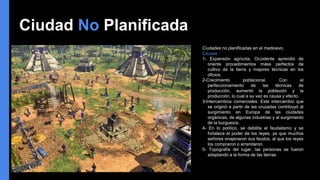 Ciudad No Planificada
Ciudades no planificadas en el medioevo.
Causas :
1- Expansión agrícola. Occidente aprendió de
oriente procedimientos máss perfectos de
cultivo de la tierra y mejores técnicas en los
oficios.
2-Crecimiento poblacional. Con el
perfeccionamiento de las técnicas de
producción, aumentó la población y la
producción, lo cual a su vez es causa y efecto.
3-Intercambios comerciales. Este intercambio que
se originó a partir de las cruzadas contribuyó al
surgimiento en Europa de las ciudades
orgánicas, de algunas industrias y al surgimiento
de la burguesía.
4- En lo político, se debilita el feudalismo y se
fortalece el poder de los reyes, ya que muchos
señores enajenaron sus feudos, al que los reyes
los compraron o arrendaron.
5- Topografía del lugar. las personas se fueron
adaptando a la forma de las tierras.
 