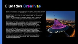 Ciudades Creativas
Dentro de los parámetros de la extraordinaria “ciudad creativa”, esta uno de las directrices
mas nuevas presentada por la UNESCO; si bien se ha de reconocer que vivimos en la
época digital y que poco a poco nos volvemos mas asiduos usuarios de la misma, no
podemos obviar el hecho de que muy pocas ciudades integran este como parte del
desarrollo urbano…
Siendo el arte digital producto de la tecnología informática, se da la tentación de
distinguir el arte tradicional del digital señalando que éste es tecnológico, y el
resto no. La tecnología consiste básicamente en un instrumento o
procedimiento que posibilita una creación, y en ese sentido no existe diferencia
entre un pincel y una paleta gráfica, pero es común encontrar clasificaciones de
arte digital basadas en el soporte usado: net.art, CD-Rom-art, videoarte,
instalaciones interactivas y sus híbridos, que suelen etiquetarse como “arte
multimedia”; siendo todas estas manifestaciones valederas para su utilización
en el desarrollo tanto cognitivo como físico de las “ciudades creativas”; pero
esto último, ¿Qué significa? ,Pues que con la implementación de las diferentes
artes digitales y de la digitalización en sí en ciertos ámbitos de las urbes,
podemos lograr mayor unidad e interacción de parte de la población, que en
resumidas cuentas es el sueño urbano y social de la mayoría. Ahora bien, hay un
sinfín de formas y múltiples ejemplos… algunos tan básicos como poner
“posticks” en las señales de transito para llamar la atención tanto del peaton
como del conductor hasta otros un tanto mas rebuscados como la instalación
de contenedores de reciclajes que te permiten “ganar” un juego de pacman
mientras mas botellas depositas.
 