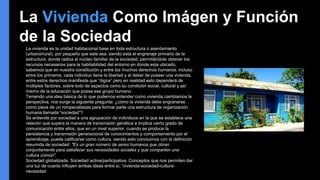 La vivienda es la unidad habitacional base en toda estructura o asentamiento
(urbano/rural), por pequeño que este sea, siendo esta el engranaje primario de la
estructura, donde radica el núcleo familiar de la sociedad, permitiéndole obtener los
recursos necesarios para la habitabilidad del entorno en donde esta ubicado,
sabemos que en nuestra constitución y entre los muchos derechos humanos, incluso
entre los primeros, cada individuo tiene la libertad y el deber de poseer una vivienda,
entre estos derechos manifiesta que “digna” pero en realidad esto dependerá de
múltiples factores, sobre todo de aspectos como su condición social, cultural y así
mismo de la educación que posea ese grupo humano.
Teniendo una idea básica de lo que podemos entender como vivienda cambiamos la
perspectiva, nos surge la siguiente pregunta: ¿cómo la vivienda debe engranarse
como pieza de un rompecabezas para formar parte una estructura de organización
humana llamada “sociedad”?.
Se entiende por sociedad a una agrupación de individuos en la que se establece una
relación que supera la manera de transmisión genética e implica cierto grado de
comunicación entre ellos, que en un nivel superior, cuando se produce la
persistencia y transmisión generacional de conocimientos y comportamiento por el
aprendizaje, puede calificarse como cultura, viendo esto concluimos con la definición
resumida de sociedad: "Es un gran número de seres humanos que obran
conjuntamente para satisfacer sus necesidades sociales y que comparten una
cultura común".
Sociedad globalizada, Sociedad activa/participativa. Conceptos que nos permiten dar
una luz de cuanto influyen ambas ideas entre sí, “vivienda-sociedad-cultura-
necesidad
La Vivienda Como Imágen y Función
de la Sociedad
 