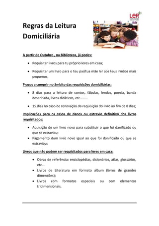 Regras da Leitura
Domiciliária
A partir de Outubro , na Biblioteca, já podes:
 Requisitar livros para tu próprio leres em casa;
 Requisitar um livro para o teu pai/tua mãe ler aos teus irmãos mais
pequenos;
Prazos a cumprir no âmbito das requisições domiciliárias:
 8 dias para a leitura de contos, fábulas, lendas, poesia, banda
desenhada, livros didáticos, etc………
 15 dias no caso de renovação da requisição do livro ao fim de 8 dias;
Implicações para os casos de danos ou extravio definitivo dos livros
requisitados:
 Aquisição de um livro novo para substituir o que foi danificado ou
que se extraviou;
 Pagamento dum livro novo igual ao que foi danificado ou que se
extraviou;
Livros que não podem ser requisitados para leres em casa:
 Obras de referência: enciclopédias, dicionários, atlas, glossários,
etc….
 Livros de Literatura em formato álbum (livros de grandes
dimensões);
 Livros com formatos especiais ou com elementos
tridimensionais.
 
