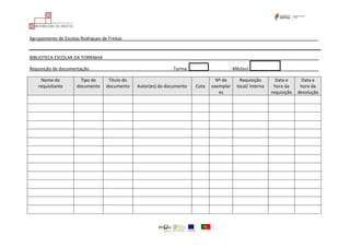 Agrupamento de Escolas Rodrigues de Freitas_______________________________________________________________________________
BIBLIOTECA ESCOLAR DA TORRINHA_______________________________________________________________________________________
Requisição de documentação__________________________________Turma: ___ Mês(es) ______________
Nome do
requisitante
Tipo de
documento
Título do
documento Autor(es) do documento Cota
Nº de
exemplar
es
Requisição
local/ interna
Data e
hora da
requisição
Data e
hora da
devolução
 
